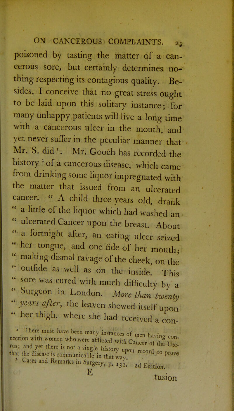 poisoned by tasting the matter gf a can- cerous sore, but certainly determines no- thing respecting its contagious quaHty. Be- sides, I conceive that no great stress ought to be laid upon this solitary instance; for many unhappy patients will live a long time with a cancerous ulcer in the mouth, and yet never suffer in the peculiar manner that Mr. S. did \ Mr. Gooch has recorded the history  of a cancerous disease, which came from drinking some liquor impregnated with the matter that issued from an ulcerated cancer.  A child three years old, drank a little of the liquor which had washed an  ulcerated Cancer upon the breast. About  a fortnight after, an eating ulcer seized  her tongue, and one fide of her mouth- making dismal ravage of the cheek, on the outfide as well as on the inside. This  sore was cured with much difficulty by a - Surgeon in London. More than twenty  years af ter, the leaven shewed itself upon - her thigh, where she had received a con- « There must have been many instances of men havin. con nection with women who were afflicted with Cancer of he Ute' rus; and yet there is not a single historv , .hat the disease is communicabfe i„ Z waT  '^ '° ' Cases and Remarks in Surgery, p. ,j jj;,. tusion