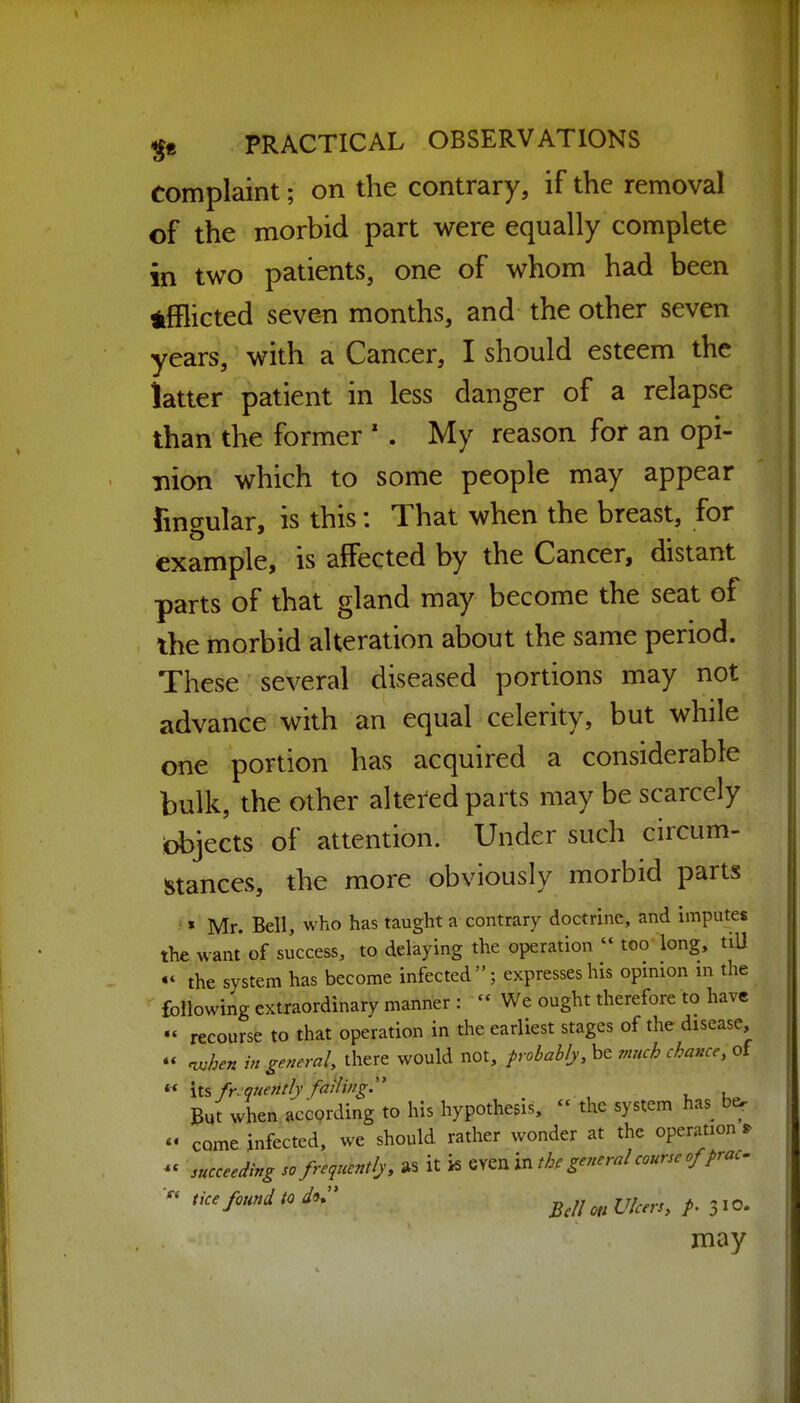 complaint; on the contrary, if the removal of the morbid part were equally complete in two patients, one of whom had been tfflicted seven months, and the other seven years, with a Cancer, I should esteem the latter patient in less danger of a relapse than the former ' . My reason for an opi- nion which to some people may appear fingular, is this: That when the breast, for example, is affected by the Cancer, distant parts of that gland may become the seat of the morbid alteration about the same period. These several diseased portions may not advance with an equal celerity, but while one portion has acquired a considerable bulk, the other altered parts may be scarcely bbjects of attention. Under such circum- stances, the more obviously morbid parts » Mr. Bell, who has taught a contrary doctrine, and imputes the want of success, to delaying the operation  too'long, tiU «' the system has become infected; expresses his opinion in the following extraordinary manner :  We ought therefore to have « recourse to that operation in the earliest stages of the disease  nvhen in genemh there would not, frobablj, be much chance, of  lis fr.queritly failing:' But when according to his hypothesis,  the system has be. - come infected, we should rather wonder at the operation ^ succeeding so frequent Ij. as it k ^y^nm the general course offrac^ tice found to d^. ^^^j ^jj^^^.^^ 3 jO. may He Si