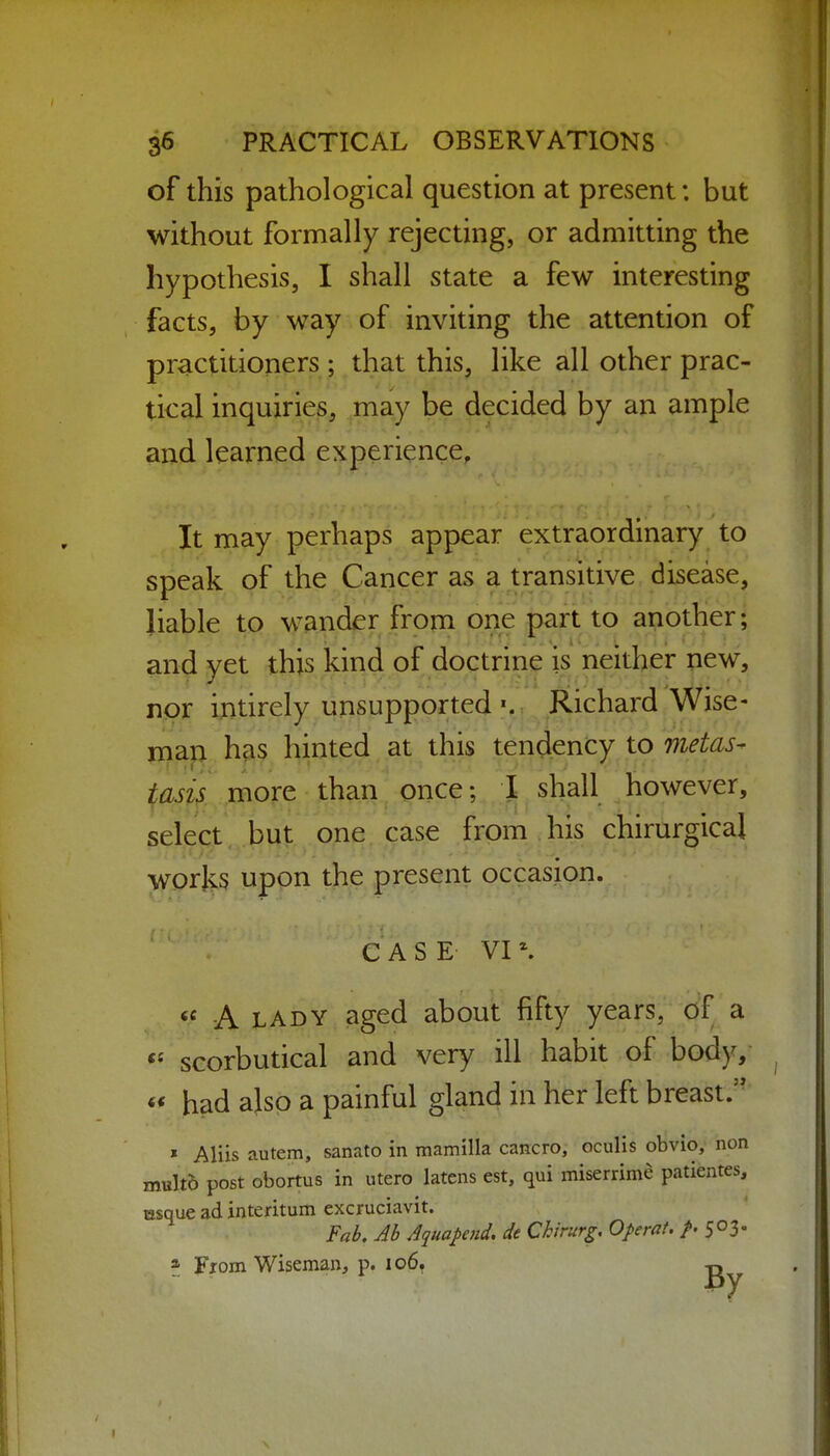 of this pathological question at present; but without formally rejecting, or admitting the hypothesis, I shall state a few interesting facts, by way of inviting the attention of practitioners ; that this, like all other prac- tical inquiries, may be decided by an ample and learned experience, It may perhaps appear extraordinary to speak of the Cancer as a transitive disease, liable to wander from one part to another; and yet this kind of doctrine is neither new, nor intirely unsupported ». Richard Wise- iiiap has hinted at this tendency to metas- tasis more than once; I shall however, select, but one case from his chirurgical \yprk5 upon the present occasion. CASE VI*. « A LADY aged about fifty years, of a *^ scorbutical and very ill habit of body, « had ajsp a painful gland in her left breast.'' ' Aliis autem, sanato in mamilla cancro, oculis obvio, non multb post obortus in utero latens est, qui miserrime patientes, tasque ad interitum excruciavit. Fab. Ah Aquapend, de Chirurg, OperaU S°3' * Fiom Wiseman, p. 106. tj