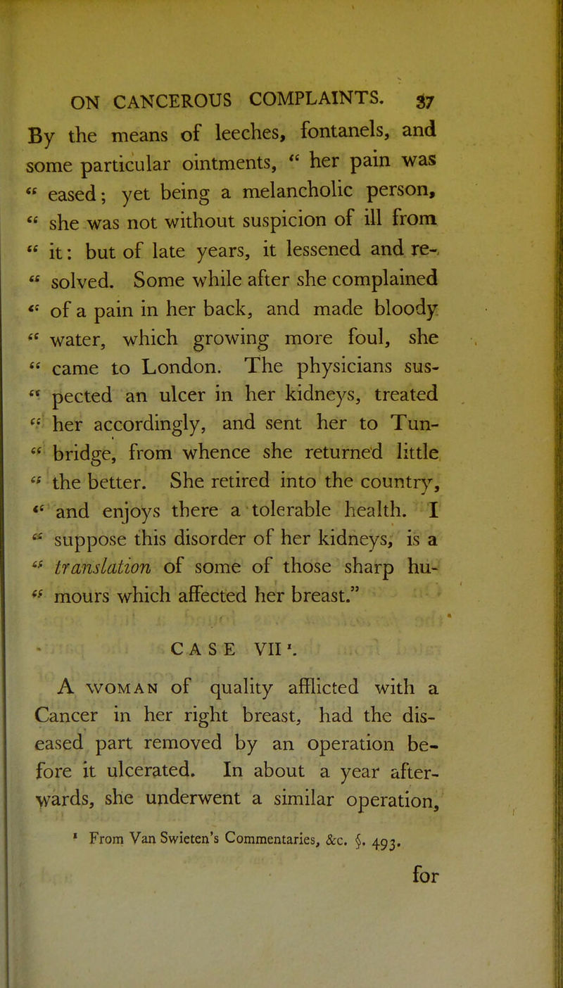 By the means of leeches, fontanels, and some particular ointments, her pain was  eased; yet being a melancholic person,  she was not without suspicion of ill from  it: but of late years, it lessened and re-,  solved. Some while after she complained of a pain in her back, and made bloody water, which growing more foul, she  came to London. The physicians sus-  pected an ulcer in her kidneys, treated ^.^ her accordingly, and sent her to Tun- bridge, from whence she returned little the better. She retired into the country, and enjoys there a tolerable health. I suppose this disorder of her kidneys, is a translation of some of those sharp hu- mours which affected her breast. CASE VII A WOMAN of quality afflicted with a Cancer in her right breast, had the dis- eased part removed by an operation be- fore it ulcerated. In about a year after- >yards, she underwent a similar operation, ' From Van Swieten's Commentaries, &c. §. 493.