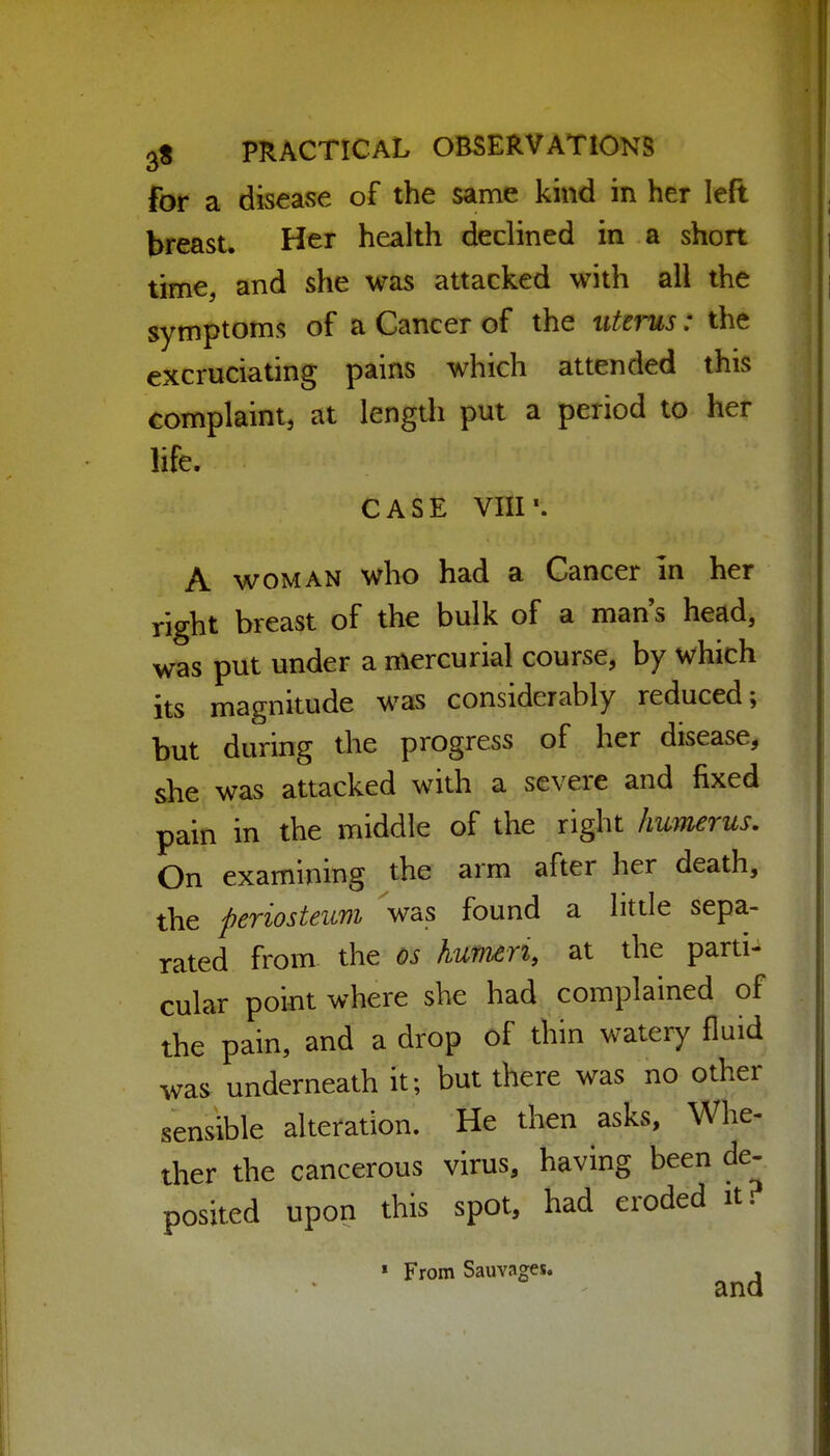 for a disease of the same kind in her left breast. Her health declined in a short time, and she was attacked with all the symptoms of a Cancer of the uterus: the excruciating pains which attended this complaint, at length put a period to her life. CASE VHP. A WOMAN who had a Cancer in her right breast of the bulk of a man's head, was put under a mercurial course, by which its magnitude was considerably reduced; but during the progress of her disease, she was attacked with a severe and fixed pain in the middle of the right humerus. On examining the arm after her death, the periosteum Vas found a little sepa- rated from the os humeri at the parti- cular point where she had complained of the pain, and a drop of thin watery fluid was underneath it; but there was no other sensible alteration. He then asks, Whe- ther the cancerous virus, having been de- posited upon this spot, had eroded it. » From Sauvages.