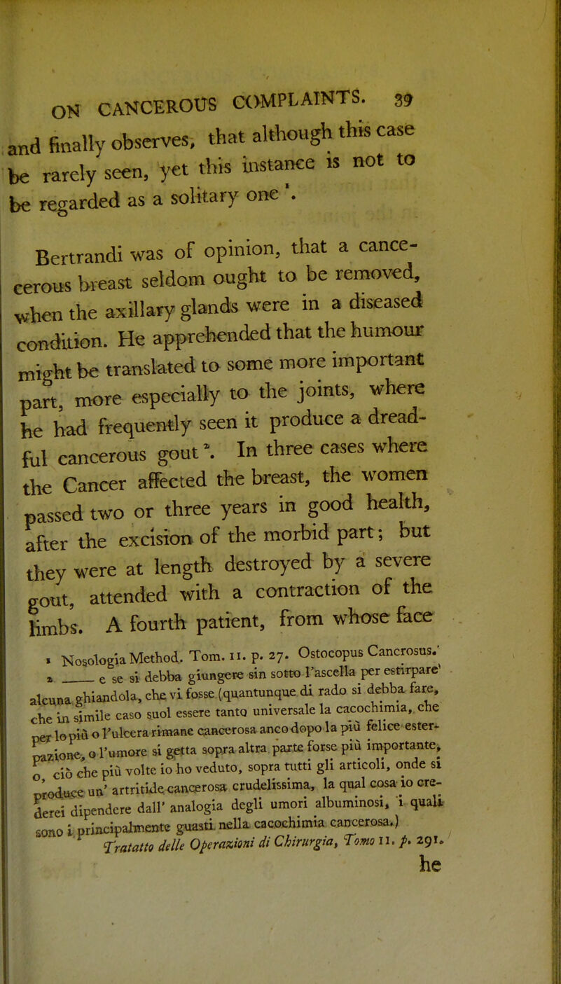 and finally observes, that although this case be rarely seen, yet this instance is not to be regarded as a solitary one '. Bertrandi was of opinion, that a cance- eerous breast seldom ought to be removed, vhen the axillary glands were in a diseased condition. He apprehended that the humour miffht be translated to some more important part, more especially to the joints, where he bad frequently seen it produce a dread- fol cancerous gout\ In three cases where the Cancer affected the breast, the women passed two or three years in good health, after the excision of the morbid part; but they were at length destroyed by a severe gout, attended with a contraction of the hmb's. A fourth patient, from whose face . NosoWMethod, Tom. n. p. 27. Ostocopus Oncrosos.- . e se si debba giungere sin sotto I'ascdla peresnrpare alcwa Kiiiandola,ctevi fosse (quantunque di rado si debba fare, che ii) simile caso suol essere tanto universale la cacochimia, che lopiii oI'ulcera rimane canccrosa ancodopo la piu fclice ester- razione o I'umore si getta sopja aVtra parte forse pii importante, o ci6 che pia volte io ho veduto, sopra tutti gli articoh, onde si wodiise un' artritiJe cancerosa crudelissima, la qual cosa io cre- derei dipendere dall' analogla degli umori alburainosi. i quali sono i principalwente guasti nella. cacochimia cancerosa.) Tratatlt dtlle Operaxiimi di Chiriirgia, Tom n.}. 291. he