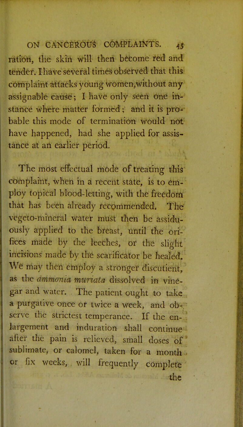 ratibn, the skin will then become red and t^Mer/1 have s^^eHr times observed that this complaint attacks young women.without any assignable ca^6; I have only seen one in-' stance where matter formed ; and it is pro^*- bable this mode of termination would not have happened, had she applied for assis- tance at an earlier period. The most effectual i1fi6de of treating this complaint, when in a recent state, is to em- ploy topical blood-letting, with the freedom that has been already recommended. The vegeto-mineral water must then be assidu- ously applied to the breast, until tfie ori- fices made by the leeches, or the slight incisions made by the scarificator be fiealed^ niay then employ a stronger discutierit, as the ammonia muriata dissolved in vine- gar and water. The patient ought to take a purgative once of twice a week, and ob-.. serve the strictest temperance. If the en- largement and induration shall continue after the pain is relieved, small doses of sublimate, or calomel, taken for a month or fix weeks, . will frequently complete the