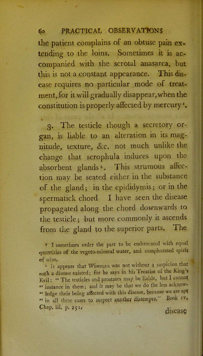 the patient complains of an obtuse pain ex- tending to the loins. Sometimes it is ac- companied with the scrotal anasarca, but this is not a constant appearance. This dis- ease requires no particular mode of treat- ment, for it will gradually disappear, when the constitution is properly affected by mercury ^ 3. The testicle though a secretory or- gan, is liable to an alteration in its mag- nitude, texture, &c. not much unlike the change that scrophula induces upon the absorbent glands^. This strumous affec-^ tion may be seated either in the substance of the gland; in the epididymis; or in the spermatick chord. I have seen the disease propagated along the chord downwards to the testicle; but more commonly it ascends from the gland to the superior parts. The » I sometimes order the part to be embrocated with equal quantities of the vegeto-mineral water, ;md camphorated spirit of wine. * It appears that Wiseman was not without a suspicion that suth a disease existed; for he says in his Treatise of the King's Evil:  The testicles and prostates may be liable, but I canno^  instance in them; and it may be that we do the less acknow-  ledge their being affected with this disease, because we are apt  in all these cases tp suspect ^nptl^cf ^istem^er, Book iv, <phap, iii, p. i, j- ^ ^ ' ^ ' disease