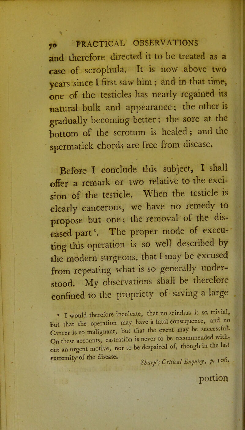 and therefore directed it to be treated as a case of scrophula. It is now above two years since I first saw him ; and in that time, one of the testicles has nearly regained its natural bulk and appearance; the other is gradually becoming better: the sore at the bottom of the scrotum is healed; and the spermatick chords are free from disease. Before I conclude this subject, I shall offer a remark or two relative to the exci- sion of the testicle. When the testicle is clearly cancerous, we have no remedy to propose but one; the removal of the dis- eased part \ The proper mode of execu- ting this operation is so well described by the modern surgeons, that I may be excused from repeating what is so generally under- stood. My observations shall be therefore confined to the propriety of saving a large » I would therefore inculcate, that no scirrhus is sq trivial, but that the operation may have h fatal consequence, and no Cancer is so malignant, but that the event may be successful. On these accounts, castration is never to be recommended with- out an urgent motive, nor to be despaired of, though m the last extremitr of the disease. . ^^^^^^ , portion