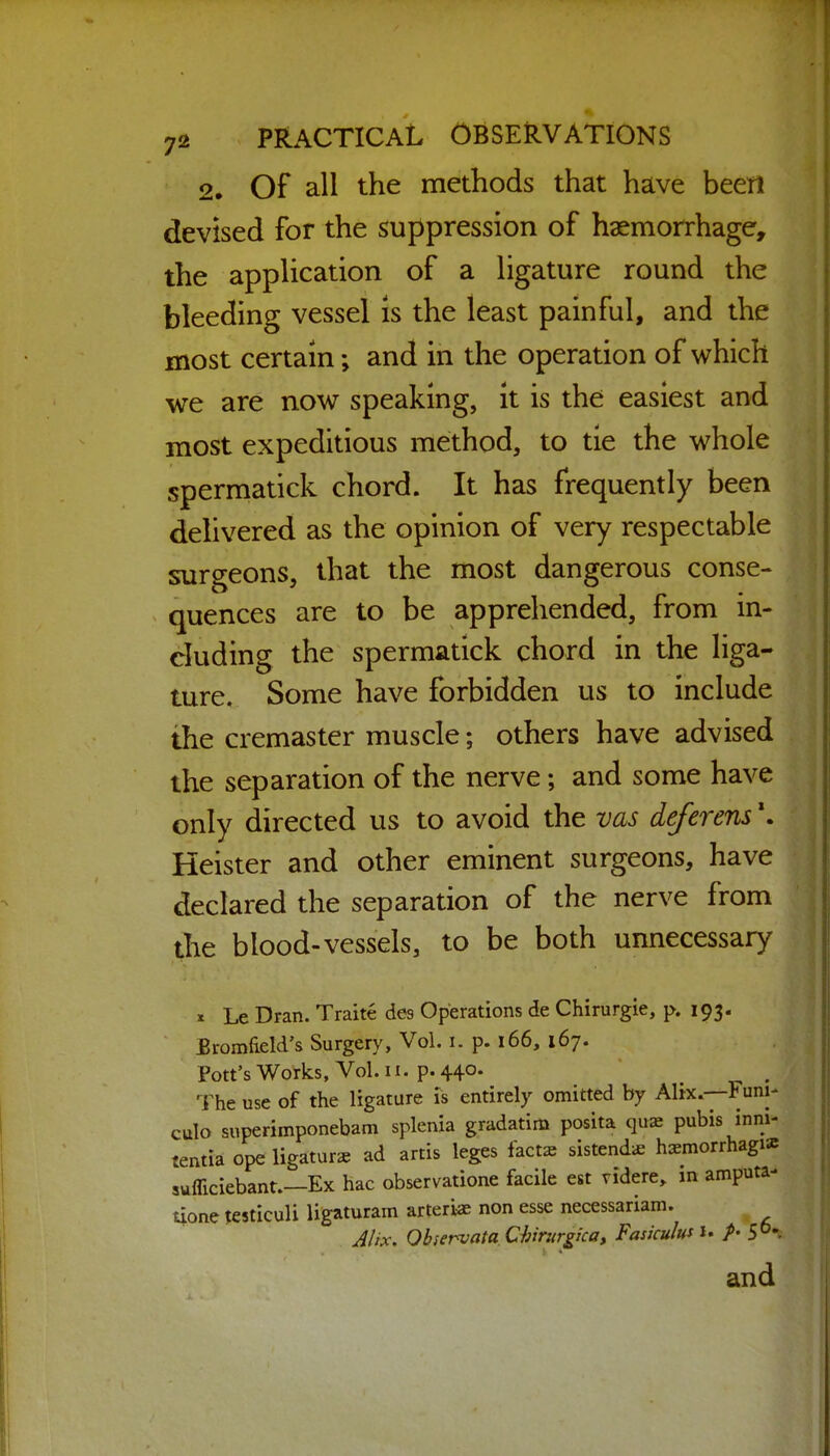 2. Of all the methods that have been devised for the suppression of haemorrhage, the application of a Hgature round the bleeding vessel is the least painful, and the most certain; and in the operation of which we are now speaking, it is the easiest and most expeditious method, to tie the whole spermatick chord. It has frequently been delivered as the opinion of very respectable surgeons, that the most dangerous conse- quences are to be apprehended, from in- cluding the spermatick chord in the liga- ture. Some have forbidden us to include the cremaster muscle; others have advised the separation of the nerve; and some have only directed us to avoid the vas deferens \ Heister and other eminent surgeons, have declared the separation of the nerve from the blood-vessels, to be both unnecessary 11 X Le Dran. Traite des Operations de Chirurgie, p. 193. JBromfield's Surgery, Vol. i. p. 166, 167. Pott's Works, Vol. II. p. 440. The use of the ligature is entirely omitted by Mix —Funi- culo superimponebam splenia gradatim posita quae pubis inni- tentia ope ligature ad artis leges fact^e sistendic hsmorrhagi* sufliciebant.—Ex hac observatione facile est tidere, m amputa- uone testiculi ligaturam arteriae non esse necessariam. J/ix. Observata Ch'rurgica, Fasiculus i. /• S°: and