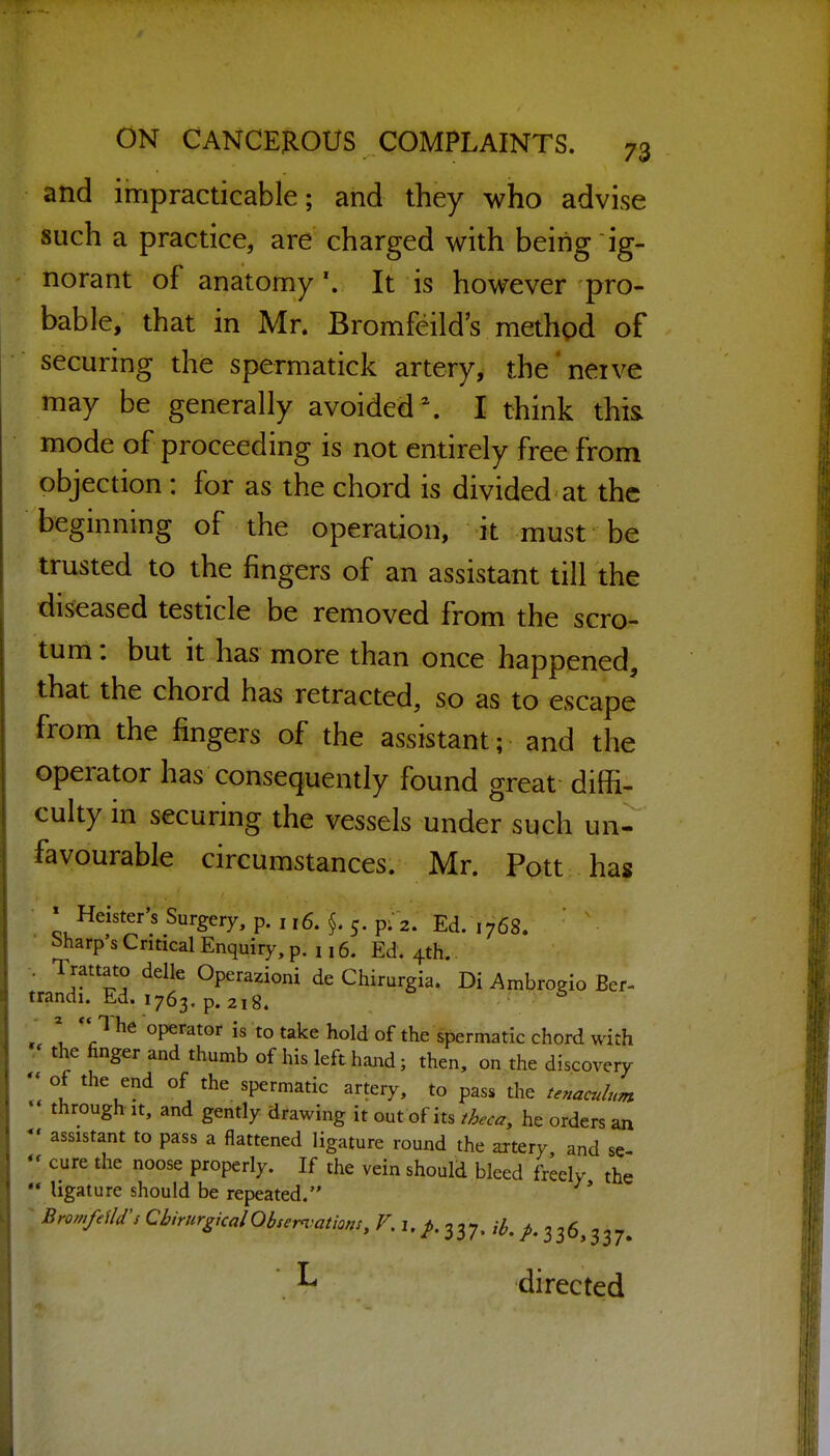 and impracticable; and they who advise such a practice, are charged with being ig- norant of anatomy'. It is however pro- bable, that in Mr. Bromfeild's methpd of securing the spermatick artery, the'neive may be generally avoided. I think thi& mode of proceeding is not entirely free from objection : for as the chord is divided at the beginning of the operation, it must be trusted to the fingers of an assistant till the diseased testicle be removed from the scro- tum : but it has more than once happened, that the chord has retracted, so as to escape from the fingers of the assistant; and the operator has consequently found great diffi- culty in securing the vessels under such un- favourable circumstances. Mr. Pott has » Heister's Surgery, p. 116. 5. p; 2. Ed. 1768. • Sharp's Critical Enquiry, p. j 16. Ed. 4th. V Trattato delle Operazioni de Chirurgia. Di Ambrogio Ber- trandi. Ed. 1763. p. 218. - ^ '^/l he operator is to take hold of the spermatic chord with , the finger and thumb of his left hand; then, on the discovery - of the end of the spermatic artery, to pass the tenaculum through It, and gently drawing it out of its theca, he orders an assistant to pass a flattened ligature round the artery and se cure the noose properly. If the vein should bleed freely the  ligature should be repeated. ^ BromfeiU's CbirurgicalObsem^ations, V. i, 337. y^. ^.336,337. •L directed