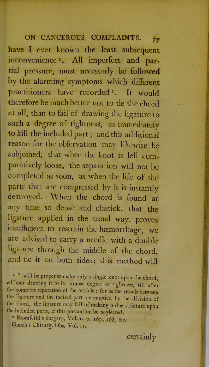 have I ever known the least subsequent inconvenience ^. All imperfect and par- tial pressure, must necessarly be followed by the alarming symptoms which different practitioners have recorded^. It would therefore be much better not to tie the chord at all, than to fail of drawing the ligature to such a degree of tightness, as immediately to kill the included part; and this additional reason for the obfervation may likewise be subjoined, that when the knot is left com- paratively loose, the separation will not be completed as soon, as when the life of the parts that are compressed by it is instantly destroyed. When the chord is found at any time so dense and elastick, that the Jigature applied in the usual way, proves insufficient to restrain the haemorrhage, we <ire advised to carry a needle with a double ligature through the middle of the chord, and tie it on both sides; this method will ^» It will be proper to make only a single knot upon the chord, without drawing it to its utmost degree of tightness, till after tiie complete separation of the testicle; for as the vessels between the ligature and the incised part are emptied by the division of the chord, the ligature may fail of making a due stricture upon the included parts, if this precaution be neglected, * Bromfeild's Surgery, Vol. i. p. 167, 168, &c. Gooch's Chirurg. Obs,. Vol. 11. certainly