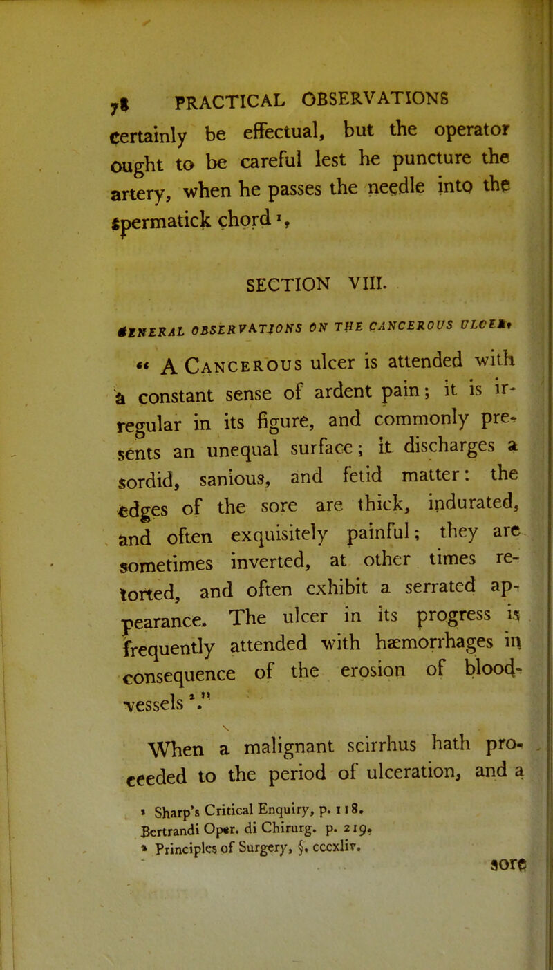 certainly be effectual, but the operator ought to be careful lest he puncture the artery, when he passes the needle into the tjpermaticli chord', SECTION VIII. gllfERAL 03SERVA,TfOSS ON THE CANCEROUS ULClMf *« A Cancerous ulcer is attended with a constant sense of ardent pain; it is ir- regular in its figure, and commonly pre^ sents an unequal surface; it discharges a sordid, sanious, and fetid matter: the fcdges of the sore are thick, indurated, and often exquisitely painful; they arc sometimes inverted, at other times re- torted, and often exhibit a serrated ap- pearance. The ulcer in its progress is frequently attended with haemorrhages in consequence of the erosion of blood- -vessels When a malignant seirrhus hath pro- ceeded to the period of ulceration, and a » Sharp's Critical Enquiry, p. 118. Bcrtrandi Op«r. di Chirurg. p. 219, » Principle? of Surgery, cccxlir. sore?