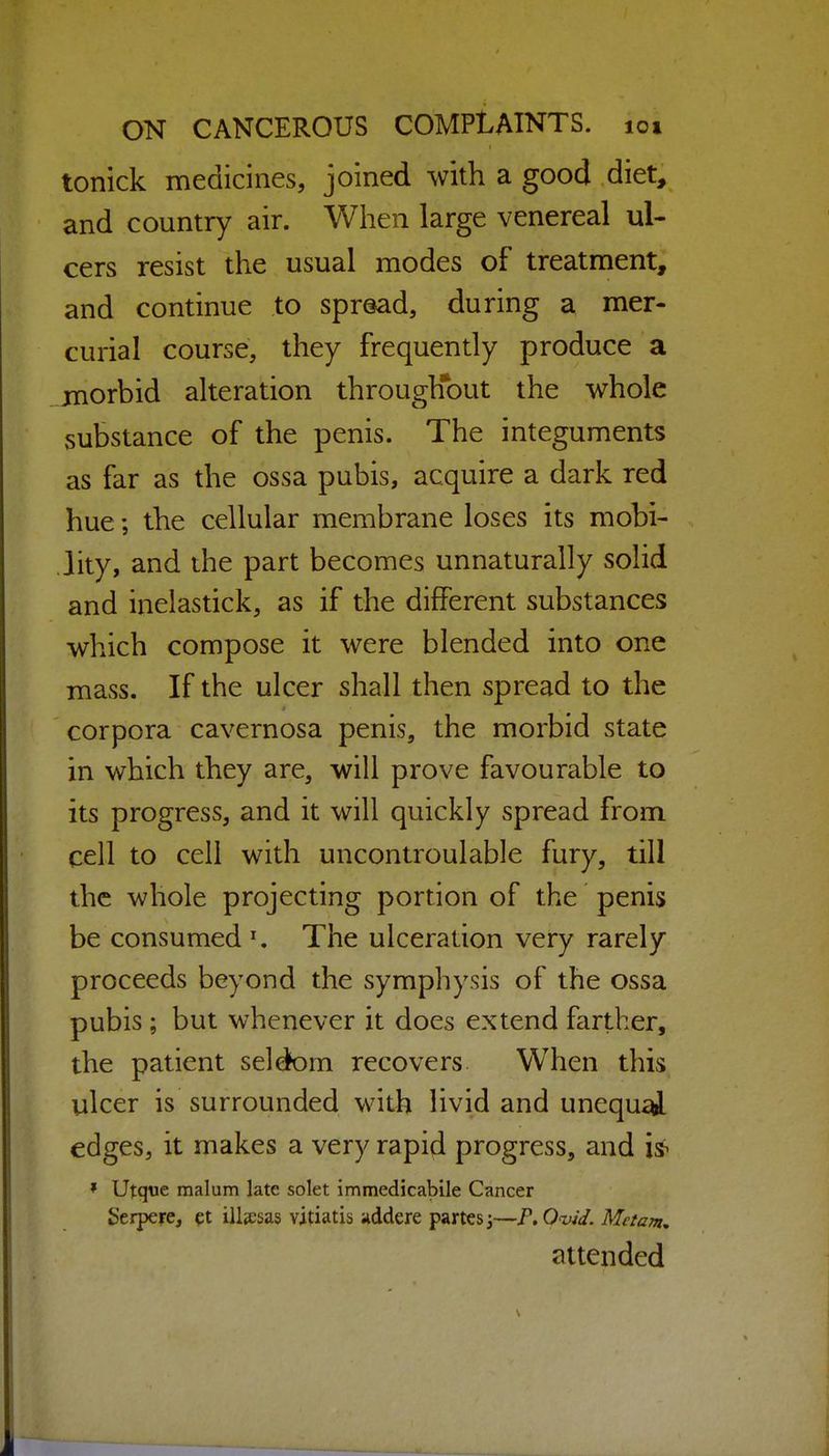 tonick medicines, joined with a good diet, and country air. When large venereal ul- cers resist the usual modes of treatment, and continue to spread, during a mer- curial course, they frequently produce a morbid alteration through*out the whole substance of the penis. The integuments as far as the ossa pubis, acquire a dark red hue; the cellular membrane loses its mobi- lity, and the part becomes unnaturally solid and inelastick, as if the different substances which compose it were blended into one mass. If the ulcer shall then spread to the corpora cavernosa penis, the morbid state in which they are, will prove favourable to its progress, and it will quickly spread from cell to cell with uncontroulable fury, till the whole projecting portion of the penis be consumed ^ The ulceration very rarely proceeds beyond the symphysis of the ossa pubis; but whenever it does extend farther, the patient seldfom recovers When this ulcer is surrounded with livid and unequ^ edges, it makes a very rapid progress, and is^ » Utque malum late solet immedicabile Cancer Serpere, ?t illjesas vitiatis »ddere partes j—F.O-vid. Metam. attended