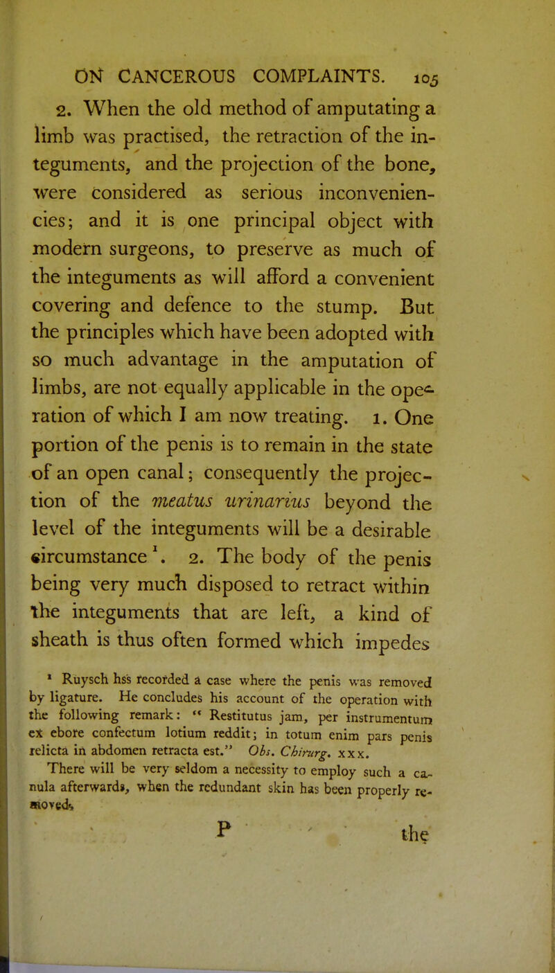 2. When the old method of amputating a limb was practised, the retraction of the in- teguments, and the projection of the bone, were considered as serious inconvenien- cies; and it is one principal object with modern surgeons, to preserve as much of the integuments as will afford a convenient covering and defence to the stump. But the principles which have been adopted with so much advantage in the amputation of limbs, are not equally applicable in the ope<^ ration of which I am now treating. 1. One portion of the penis is to remain in the state of an open canal; consequently the projec- tion of the meatus urinarius beyond the level of the integuments will be a desirable circumstance '. 2. The body of the penis being very much disposed to retract within the integuments that are left, a kind of sheath is thus often formed which impedes » Ruysch hss recorded a case where the penis was removed by ligature. He concludes his account of the operation with the following remark:  Restitutus jam, per instrumentum ebore confectum lotium reddit; in totum enim pars penis relicta in abdomen retracta est. Obs. Chinirg^ xxx. There will be very seldom a necessity to employ such a ca- nula afterwardj, when the redundant skin has been properly re- moved^ P ' the