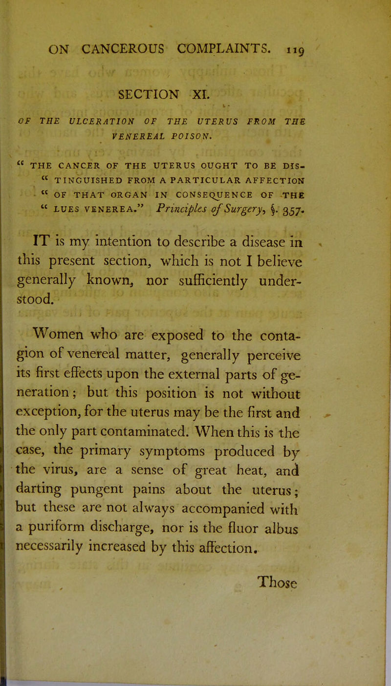 SECTION XL OF THE ULCERATION OF THE UTERUS FROM THE VENEREAL POISON. THE CANCER OF THE UTERUS OUGHT TO BE DIS- TINGUISHED FROM A PARTICULAR AFFECTION OF THAT ORGAN IN CONSEQUENCE OF THE LUES VENEREA. Principles of Surgery^ 357, IT is my intention to describe a disease in this present section, which is not I beheve generally known, nor sufficiently under- stood. Women who are exposed to the conta- gion of venereal matter, generally perceive its first effects upon the external parts of ge- neration ; but this position is not without exception, for the uterus may be the first and the only part contaminated. When this is the case, the primary symptoms produced by the virus, are a sense of great heat, and darting pungent pains about the uterus; but these are not always accompanied with a puriform discharge, nor is the fluor albus necessarily increased by this affection. Those