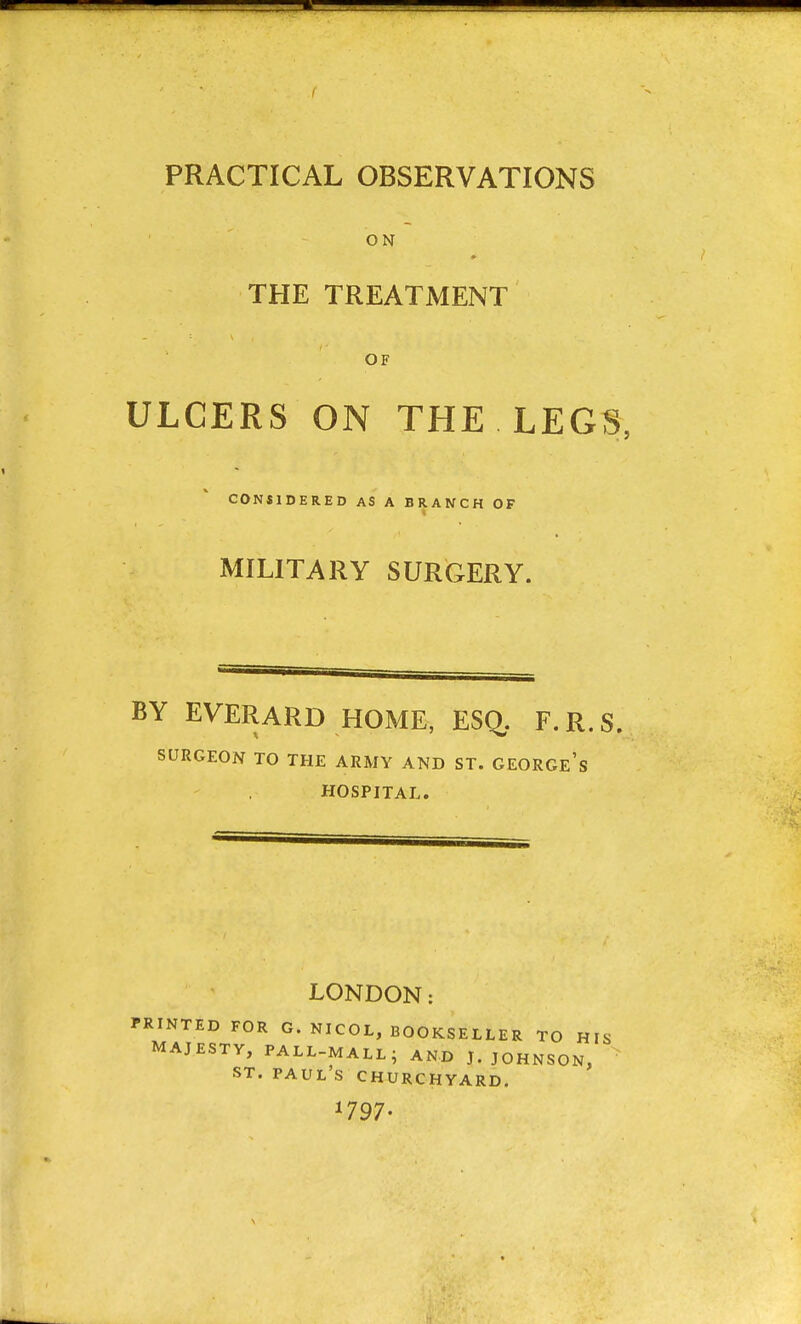 PRACTICAL OBSERVATIONS ON THE TREATMENT OF ULCERS ON THE LEGS, CONSIDERED AS A BRANCH OF MILITARY SURGERY. BY EVERARD HOME, ESC^. F.R.S. SURGEON TO THE ARMY AND ST. GEORGe's HOSPITAL. LONDON: PRINTED FOR G. NICOL, BOOKSELLER TO HIS MAJESTY, PALL-MALL- AND J. JOHNSON, ST. PAUL'S CHURCHYARD. *797-
