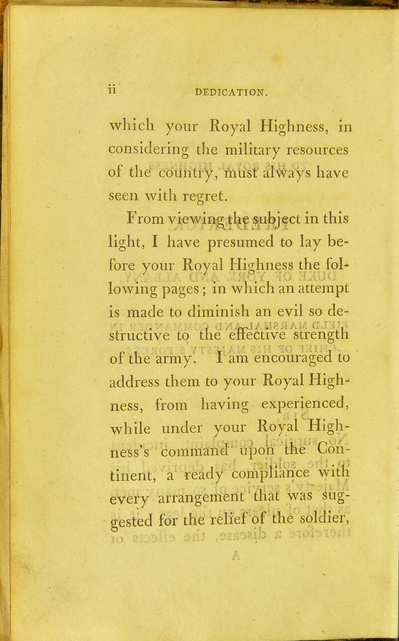 which your Royal Highness, in considering the military resources of the country, must always h ave seen with regret. From viewing the subject in this light, I have presumed to lay be- fore your Royal Highness the fol- lowing pages; in which an attempt is made to diminish an evil so de- .;*/ > Q rA Aw-J A H 2 il A M CI J 31, i structive to the effective strength of the army. I am encouraged to address them to your Royal High- ness, from having experienced, while under your Royal High- ness's command upon the Con- , .-bio? fi- tment, a ready compliance with every arrangement that was sug- gested for the relief of the soldier,