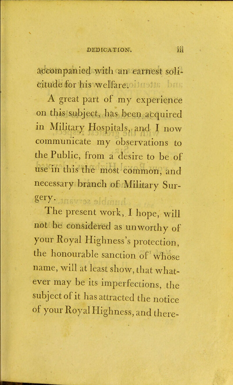 accompanied with an earnest soli- citude for his welfare. A great part of my experience on this subject, has been acquired in Military Hospitals, and I now communicate my observations to the Public, from a desire to be of use in this the most common, and necessary branch of Military Sur- gery. The present work, I hope, will not be considered as unworthy of your Royal Highness's protection, the honourable sanction of whose name, will at least show, that what- ever may be its imperfections, the subject of it has attracted the notice of your Royal Highness, and there-