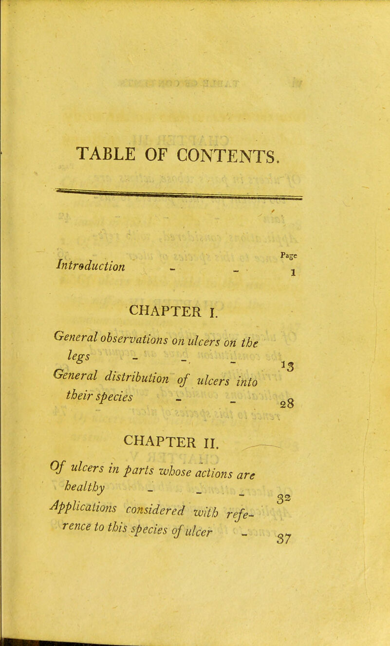 TABLE OF CONTENTS. Introduction - _\ 1 CHAPTER i General observations on ulcers on the legs - _ \\ i General distribution of ulcers into their species - o /  25 CHAPTER II. °f ulcers in P^s whose actions are healthy Applications considered with refe- rence to this species of ulcer - Q~ 37