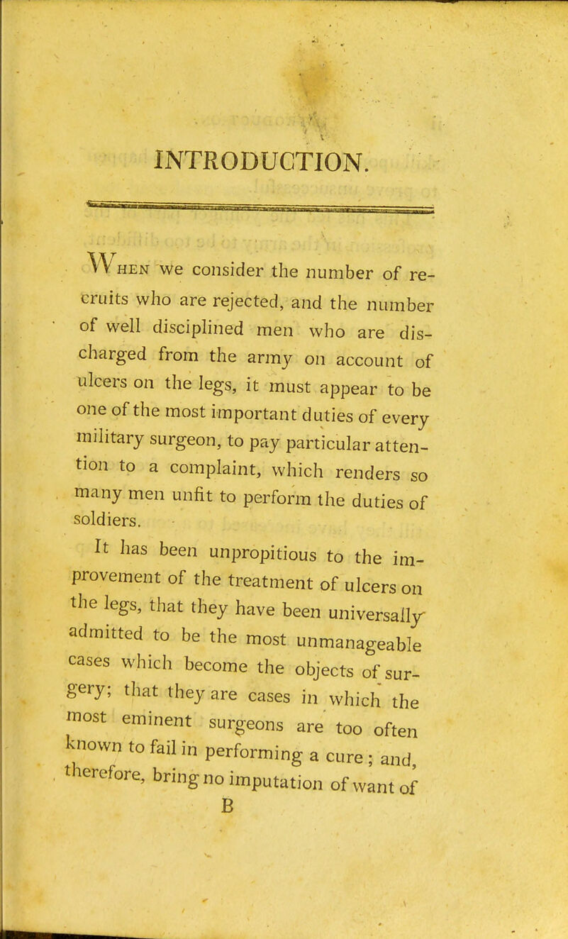 INTRODUCTION. When we consider the number of re- cruits who are rejected, and the number of well disciplined men who are dis- charged from the army on account of ulcers on the legs, it must appear to be one of the most important duties of every military surgeon, to pay particular atten- tion to a complaint, which renders so many men unfit to perform the duties of soldiers. It has been unpropitious to the im- provement of the treatment of ulcers on the legs, that they have been universally- admitted to be the most unmanageable cases which become the objects of sur- gery; that they are cases in which the most eminent surgeons are too often known to fail in performing a cure ; and therefore, bring no imputation of want of B
