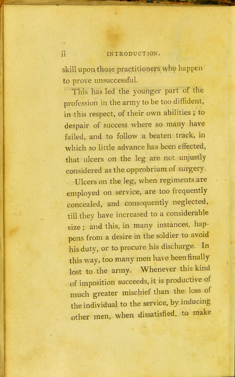 skill upon those practitioners who happen to prove unsuccessful. This has led the younger part of the profession in the army to be too diffident, in this respect, of their own abilities ; to despair of success where so many have failed, and to follow a beaten track, in which so little advance has been effected, that ulcers on the leg are not unjustly considered as the opprobrium of surgery. Ulcers on the leg, when regiments are employed on service, are too frequently concealed, and consequently neglected, till they have increased to a considerable size; and this, in many instances, hap- pens from a desire in the soldier to avoid his duty, or to procure his discharge. In this way, too many men have been finally lost to. the army. Whenever this kind of imposition succeeds, it is productive of much greater mischief than the loss of the individual to the service, by inducing other men, when dissatisfied, to make