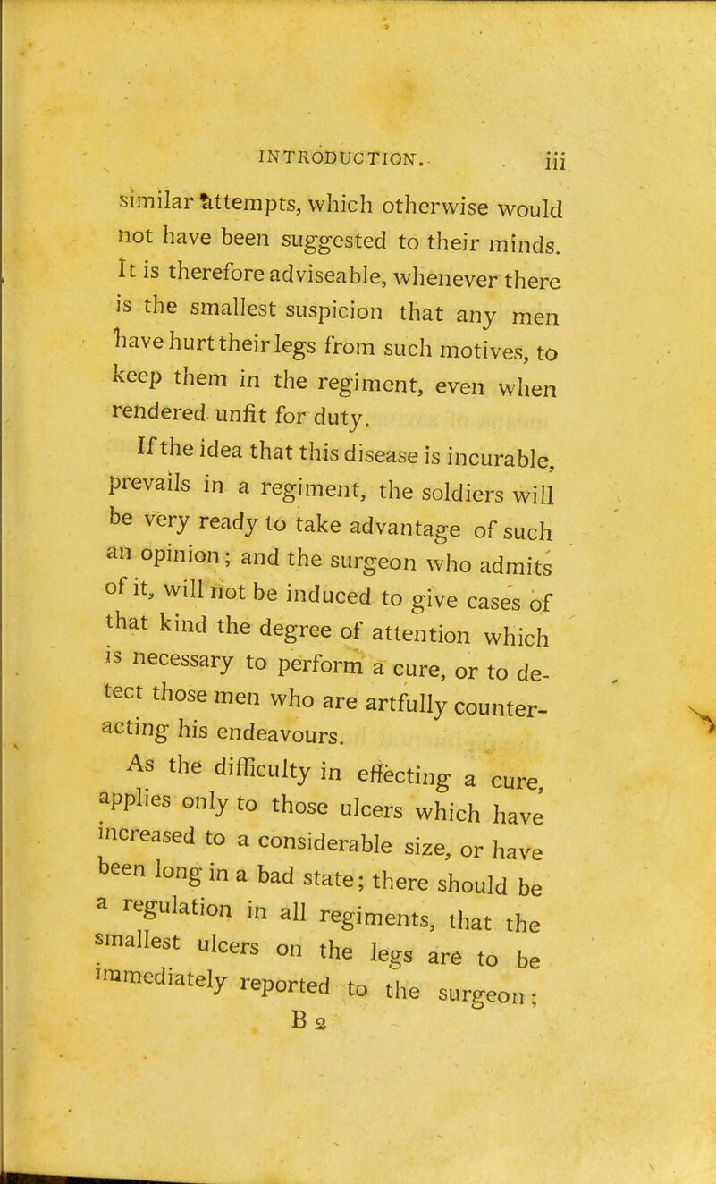similar attempts, which otherwise would not have been suggested to their minds. It is therefore adviseable, whenever there is the smallest suspicion that any men have hurt their legs from such motives, to keep them in the regiment, even when rendered unfit for duty. If the idea that this disease is incurable, prevails in a regiment, the soldiers will be very ready to take advantage of such an opinion; and the surgeon who admits of it, will not be induced to give cases of that kind the degree of attention which is necessary to perform a cure, or to de- tect those men who are artfully counter- acting his endeavours. As the difficulty in effecting a cure applies only to those ulcers which have increased to a considerable size, or have been long in a bad state; there should be 3 regulation j» a regiments, that the smallest ulcers on the legs are to be ^mediately reported to the surgeon • B2