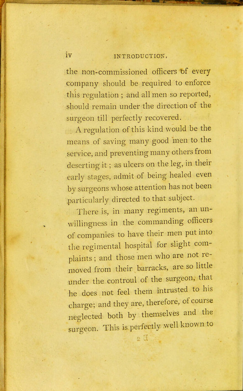 the non-commissioned officers t>f every company should be required to enforce this regulation ; and all men so reported, should remain under the direction of the surgeon till perfectly recovered. A regulation of this kind would be the means of saving many good men to the service, and preventing many others from deserting it; as ulcers on the leg, in their early stages, admit of being healed even by surgeons whose attention has not been particularly directed to that subject. There is, in many regiments, an un- willingness in the commanding officers of companies to have their men put into the regimental hospital for slight com- plaints ; and those men who are not re- moved from their barracks, are so little under the controul of the surgeon, that he does not feel them intrusted to his charge; and they are, therefore, of course neglected both by themselves and the surgeon. This is perfectly well known to