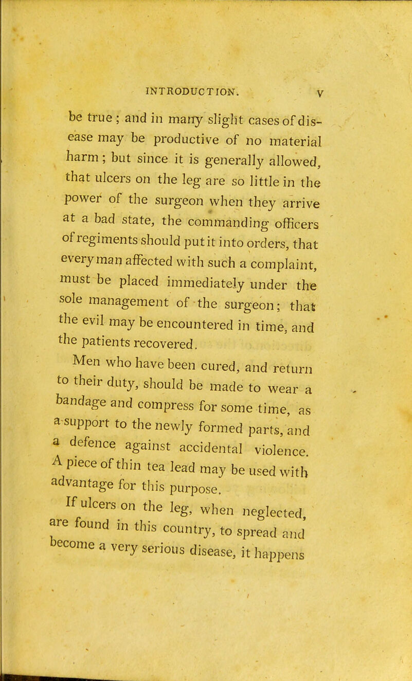 be true ; and in many slight cases of dis- ease may be productive of no material harm; but since it is generally allowed, that ulcers on the leg are so little in the power of the surgeon when they arrive at a bad state, the commanding officers of regiments should put it into orders, that every man affected with such a complaint, must be placed immediately under the sole management of the surgeon; that the evil may be encountered in time, and the patients recovered. Men who have been cured, and return to their duty, should be made to wear a bandage and compress for some time, as support to the newly formed parts, and a defence against accidental violence A piece of thin tea lead may be used with advantage for this purpose. If ulcers on the leg, when neglected are found in this country, to spread and become a very serious disease, it happens
