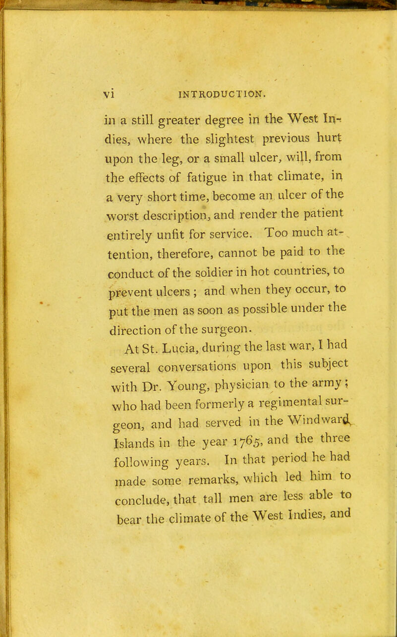 in a still greater degree in the West In- dies, where the slightest previous hurt upon the leg, or a small ulcer, will, from the effects of fatigue in that climate, in a very short time, become an ulcer of the worst description, and render the patient entirely unfit for service. Too much at- tention, therefore, cannot be paid to the conduct of the soldier in hot countries, to prevent ulcers ; and when they occur, to put the men as soon as possible under the direction of the surgeon. At St. Lucia, during the last war, I had several conversations upon this subject with Dr. Young, physician to the army; who had been formerly a regimental sur- geon, and had served in the Windward, Islands in the year 1765, and the three following years. In that period he had made some remarks, which led him to conclude, that tall men are less able to bear the climate of the West Indies, and