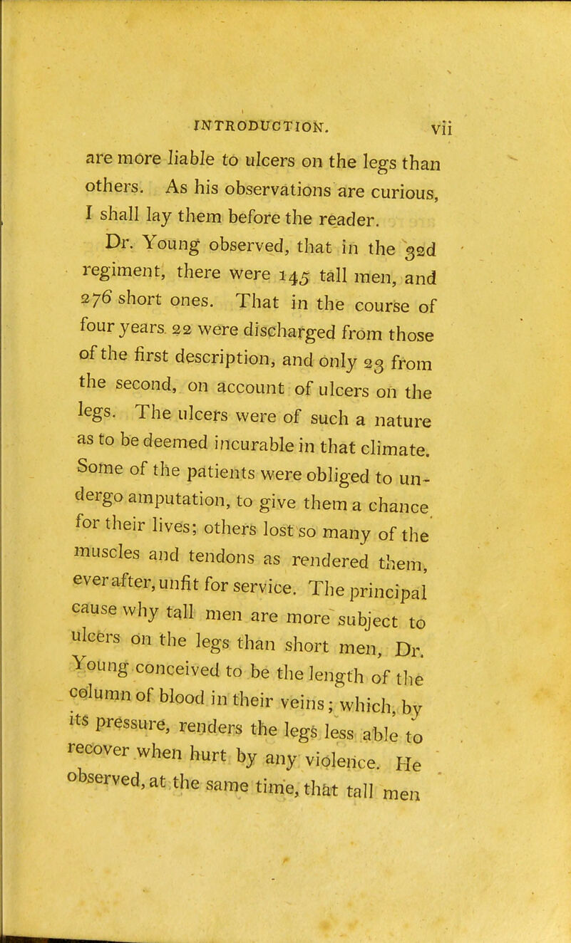 are more liable to ulcers on the legs than others. As his observations are curious, I shall lay them before the reader. Dr. Young observed, that in the 33d regiment, there were 145 tall men, and 276 short ones. That in the course of four years 22 were discharged from those of the first description, and only 23 from the second, on account of ulcers on the legs. The ulcers were of such a nature as to be deemed incurable in that climate. Some of the patients were obliged to un- dergo amputation, to give them a chance for their lives; others lost so many of the muscles and tendons as rendered them ever after, unfit for service. The principal cause why tall men are more subject to ulcers on the legs than short men, Dr. Young conceived to be the length of the column of blood in their veins; which, by m pressure, renders the legs less able to recover when hurt by any violence. He observed, at the same time, ** tall men '