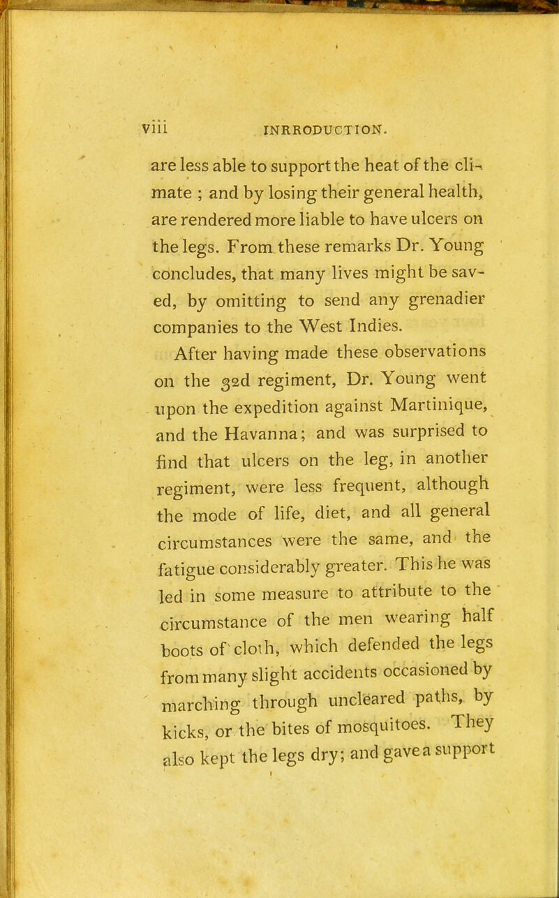 are less able to support the heat of the cIh mate ; and by losing their general health, are rendered more liable to have ulcers on the legs. From these remarks Dr. Young concludes, that many lives might be sav- ed, by omitting to send any grenadier companies to the West Indies. After having made these observations on the 32d regiment, Dr. Young went upon the expedition against Martinique, and the Havanna; and was surprised to find that ulcers on the leg, in another regiment, were less frequent, although the mode of life, diet, and all general circumstances were the same, and the fatigue considerably greater. This he was led in some measure to attribute to the circumstance of the men wearing half boots of cloth, which defended the legs from many slight accidents occasioned by marching through uncleared paths, by kicks, or the bites of mosquitoes. They also kept the legs dry; and gavea support