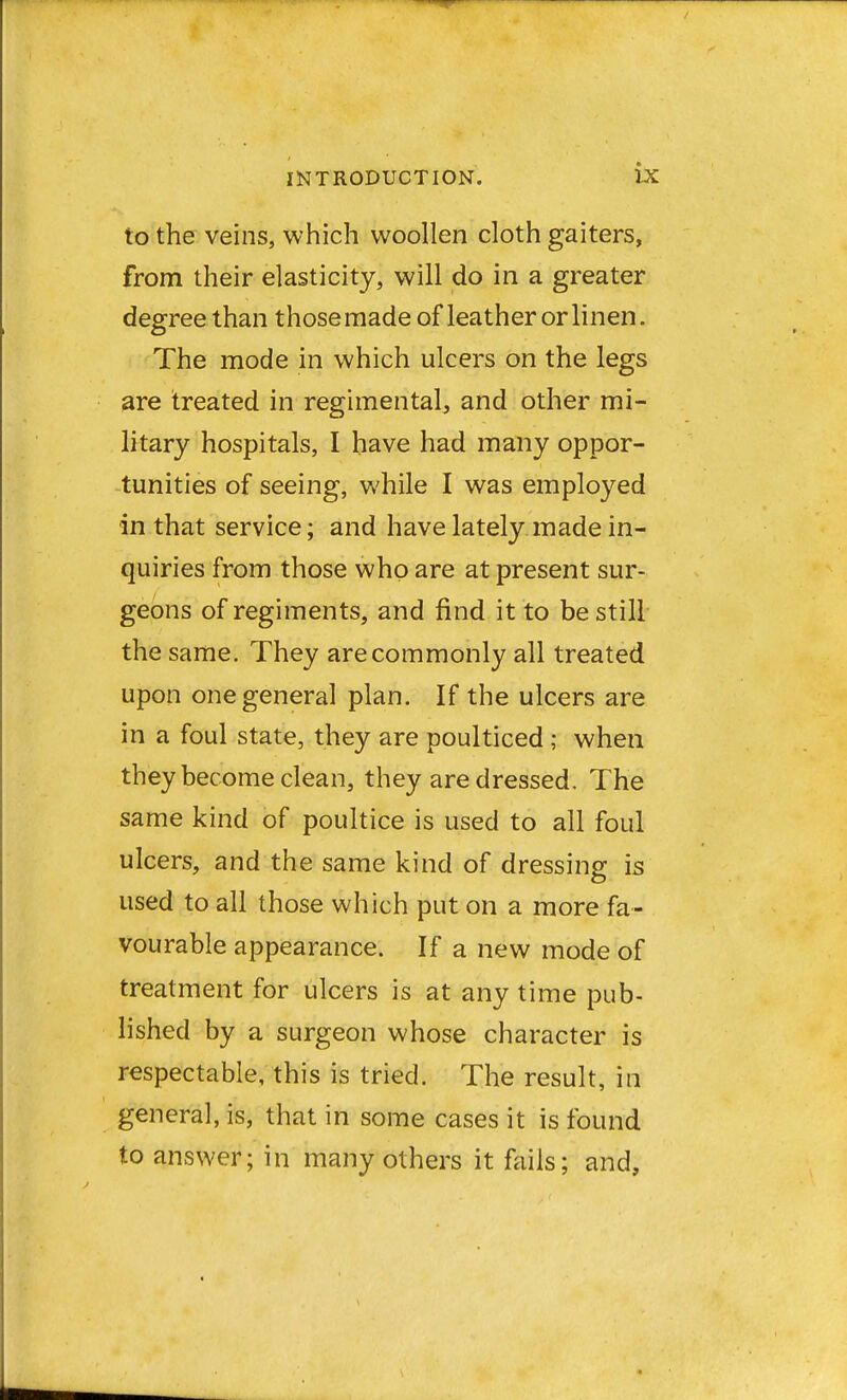 to the veins, which woollen cloth gaiters, from their elasticity, will do in a greater degree than those made of leather or linen. The mode in which ulcers on the legs are treated in regimental, and other mi- litary hospitals, I have had many oppor- tunities of seeing, while I was employed in that service; and have lately made in- quiries from those who are at present sur- geons of regiments, and find it to be still the same. They are commonly all treated upon one general plan. If the ulcers are in a foul state, they are poulticed ; when they become clean, they are dressed. The same kind of poultice is used to all foul ulcers, and the same kind of dressing is used to all those which put on a more fa- vourable appearance. If a new mode of treatment for ulcers is at any time pub- lished by a surgeon whose character is respectable, this is tried. The result, in general, is, that in some cases it is found to answer; in many others it fails; and,