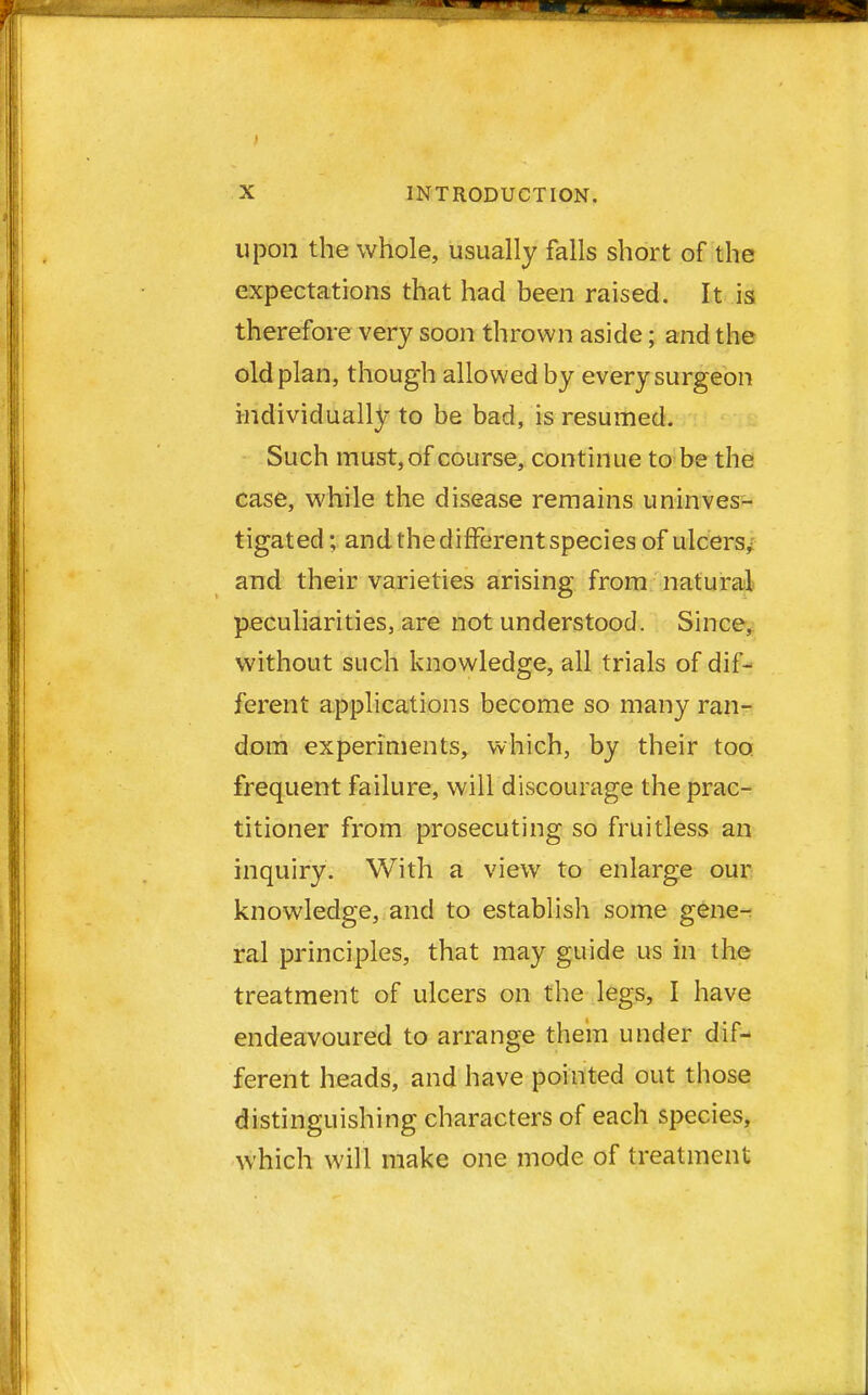upon the whole, usually falls short of the expectations that had been raised. It is therefore very soon thrown aside; and the old plan, though allowed by every surgeon individually to be bad, is resumed. Such must, of course, continue to be the case, while the disease remains uninves- tigated; and the different species of ulcers^ and their varieties arising from natural peculiarities, are not understood. Since, without such knowledge, all trials of dif- ferent applications become so many ran- dom experiments, which, by their too. frequent failure, will discourage the prac- titioner from prosecuting so fruitless an inquiry. With a view to enlarge our knowledge, and to establish some gene- ral principles, that may guide us in the treatment of ulcers on the legs, I have endeavoured to arrange them under dif- ferent heads, and have pointed out those distinguishing characters of each species, which will make one mode of treatment