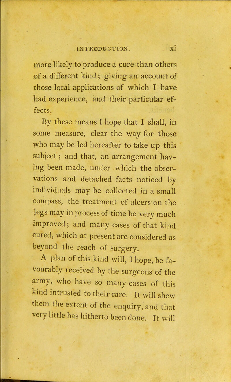 more likely to produce a cure than others of a different kind; giving an account of those local applications of which I have had experience, and their particular ef- fects. By these means I hope that I shall, in some measure, clear the way for those who may be led hereafter to take up this subject; and that, an arrangement hav- ing been made, under which the obser- vations and detached facts noticed by individuals may be collected in a small compass, the treatment of ulcers on the legs may in process of time be very much improved; and many cases of that kind cured, which at present are considered as beyond the reach of surgery. A plan of this kind will, I hope, be fa- vourably received by the surgeons of the army, who have so many cases of this kind intrusted to their care. It will shew them the extent of the enquiry, and that very little has hitherto been done. It will