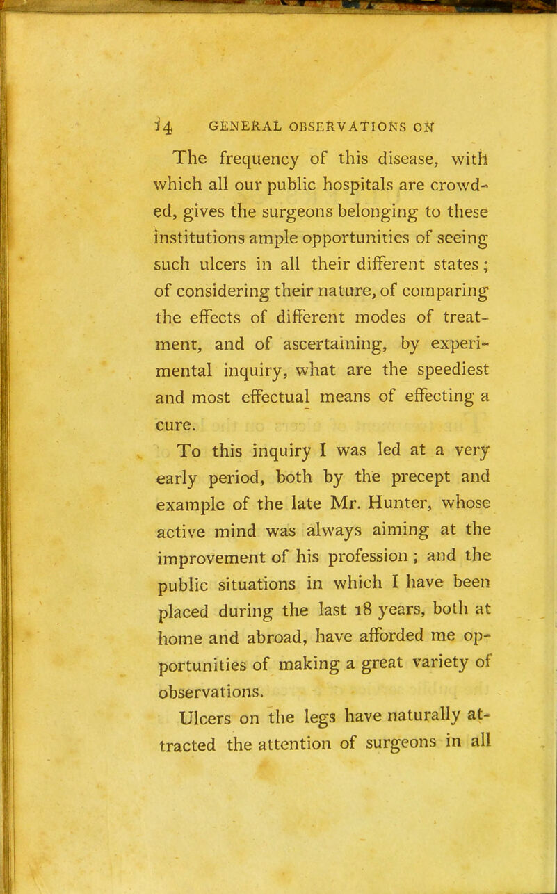 The frequency of this disease, with which all our public hospitals are crowd- ed, gives the surgeons belonging to these institutions ample opportunities of seeing such ulcers in all their different states; of considering their nature, of comparing the effects of different modes of treat- ment, and of ascertaining, by experi- mental inquiry, what are the speediest and most effectual means of effecting a cure. To this inquiry I was led at a very early period, both by the precept and example of the late Mr. Hunter, whose active mind was always aiming at the improvement of his profession ; and the public situations in which I have been placed during the last 18 years, both at home and abroad, have afforded me op- portunities of making a great variety of observations. Ulcers on the legs have naturally at- tracted the attention of surgeons in all
