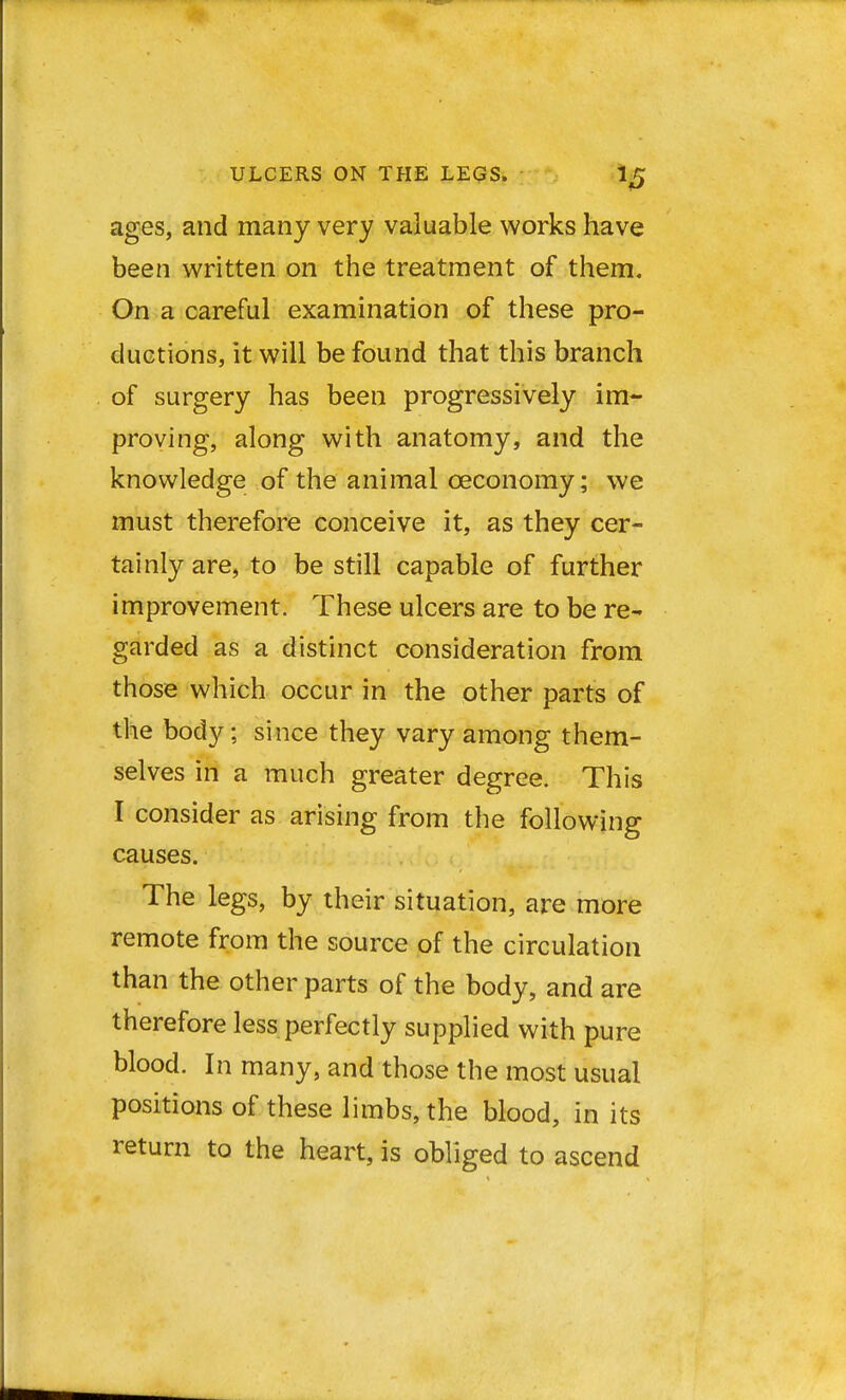 ages, and many very valuable works have been written on the treatment of them. On a careful examination of these pro- ductions, it will be found that this branch of surgery has been progressively im- proving, along with anatomy, and the knowledge of the animal ceconomy; we must therefore conceive it, as they cer- tainly are, to be still capable of further improvement. These ulcers are to be re- garded as a distinct consideration from those which occur in the other parts of the body; since they vary among them- selves in a much greater degree. This I consider as arising from the following causes. The legs, by their situation, are more remote from the source of the circulation than the other parts of the body, and are therefore less perfectly supplied with pure blood. In many, and those the most usual positions of these limbs, the blood, in its return to the heart, is obliged to ascend