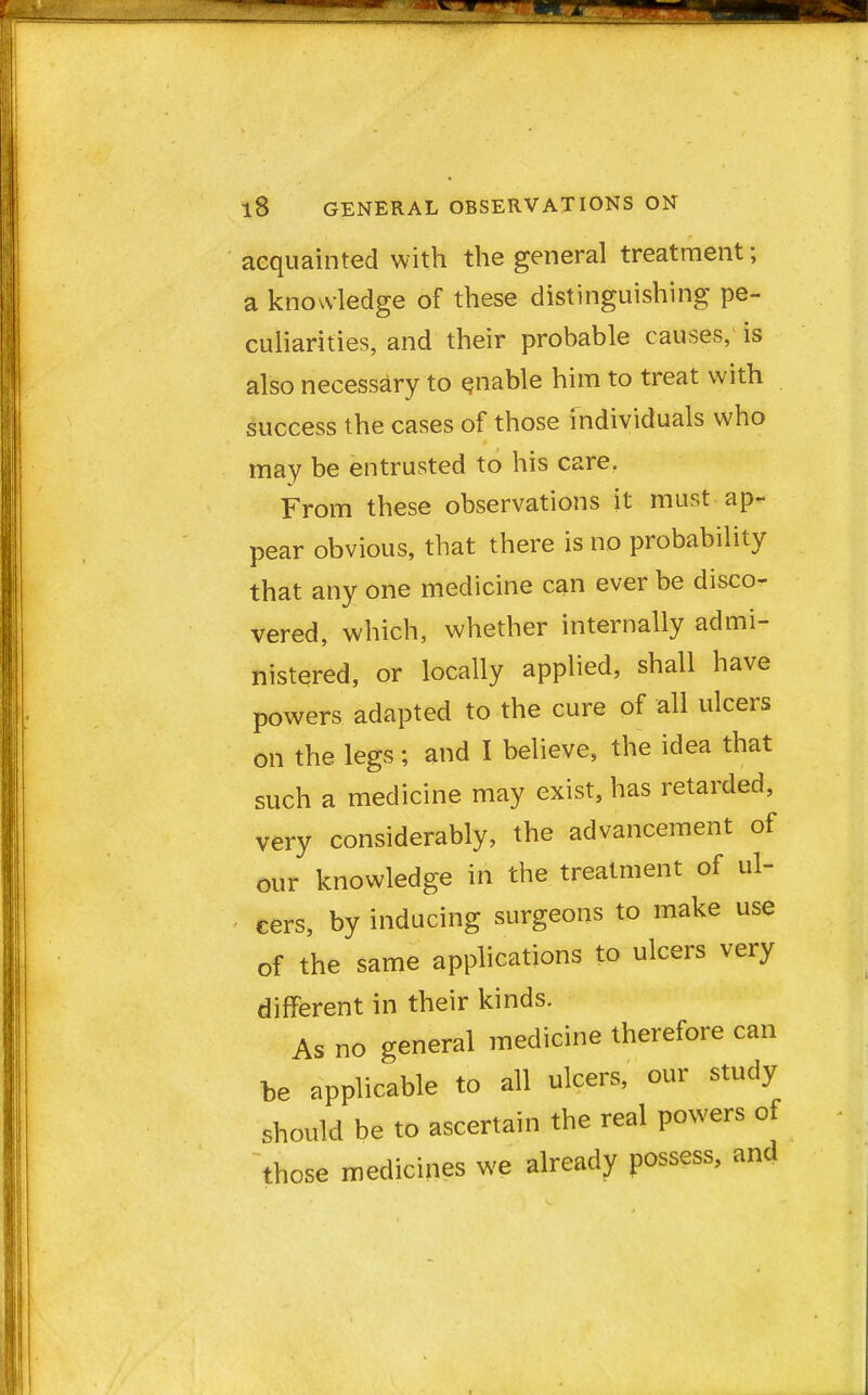 acquainted with the general treatment; a knowledge of these distinguishing pe- culiarities, and their probable causes, is also necessary to enable him to treat with success the cases of those individuals who may be entrusted to his care. From these observations it must ap- pear obvious, that there is no probability that any one medicine can ever be disco- vered, which, whether internally admi- nistered, or locally applied, shall have powers adapted to the cure of all ulcers on the legs; and I believe, the idea that such a medicine may exist, has retarded, very considerably, the advancement of our knowledge in the treatment of ul- cers, by inducing surgeons to make use of the same applications to ulcers very different in their kinds. As no general medicine therefore can be applicable to all ulcers, our study should be to ascertain the real powers of those medicines we already possess, and