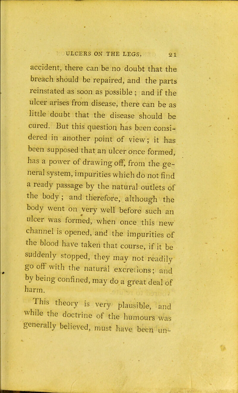 accident, there can be no doubt that the breach should be repaired, and the parts reinstated as soon as possible ; and if the ulcer arises from disease, there can be as little doubt that the disease should be cured. But this question has been consi- dered in another point of view; it has been supposed that an ulcer once formed, has a power of drawing off. from the ge- neral system, impurities which do not find a ready passage by the natural outlets of the body ; and therefore, although the body went on very well before such an ulcer was formed, when once this new channel is opened, and the impurities of the blood have taken that course, if it. be suddenly stopped, they may not readily go off with the natural excreiions; and by being confined, may do a great deal of harm. This theory is very plausible, and while the doctrine of the humours was generally believed, must have been un-