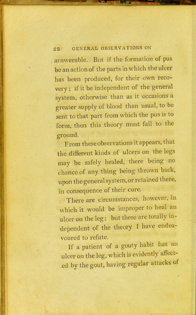 answerable. B.ut if the formation of pus be an action of the parts in which the ulcer has been produced, for their own reco- very ; if it be independent of the general system, otherwise than as it occasions a greater supply of blood than usual, to be sent to that part from which the pus is to form, then this theory must fall to the ground. From these observations it appears, that the different kinds of ulcers on the legs may be safely healed, there being no chance of any thing being thrown back, upon the general system, or retained there, in consequence of their cure. There are circumstances, however, in which it would be improper to heal an ulcer on the leg; but these are totally in- dependent of the theory I have endea- voured to refute. If a patient of a gouty habit has an ulcer on the leg, which is evidently affect- ed by the gout, having regular attacks of