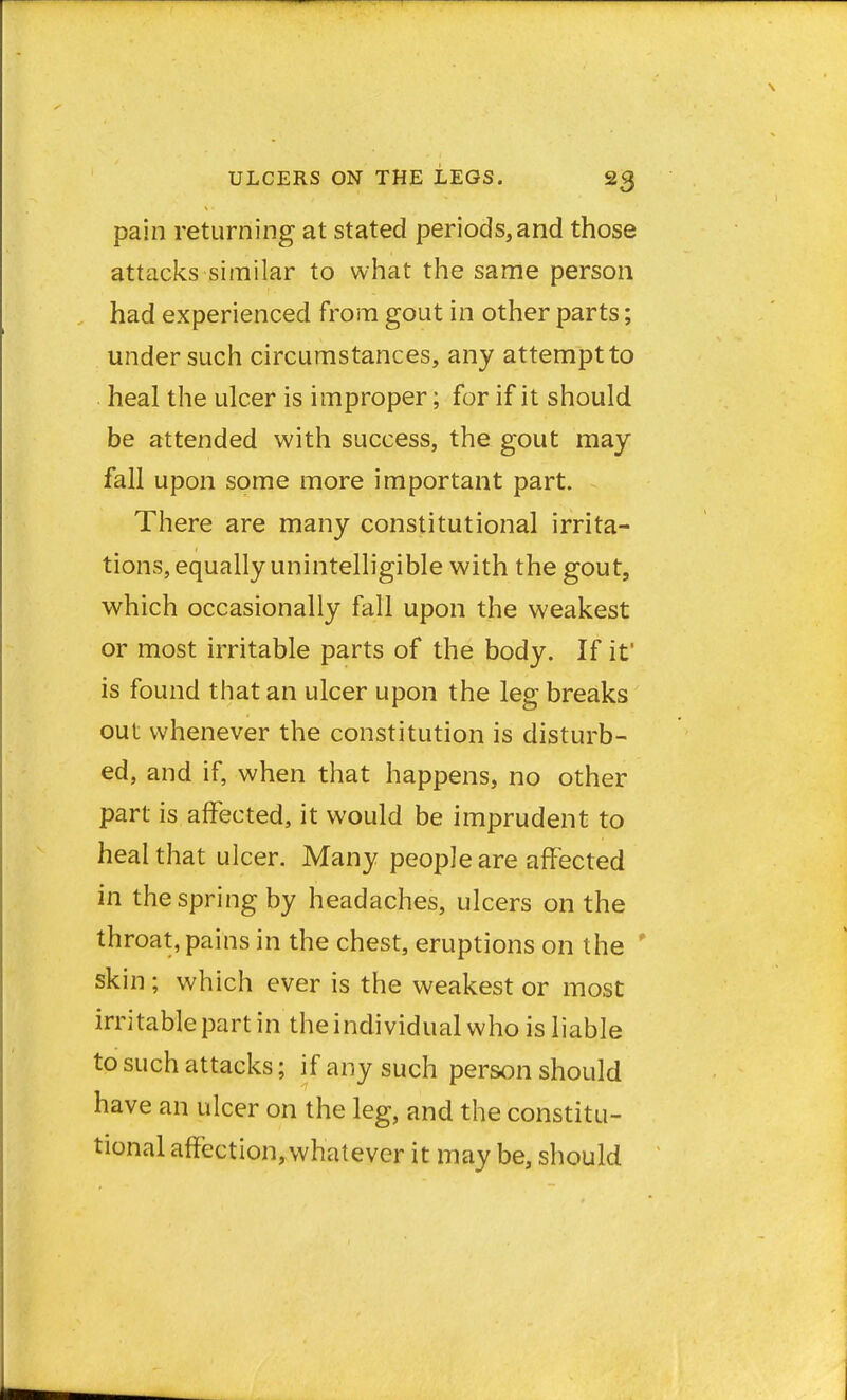 pain returning at stated periods, and those attacks similar to what the same person had experienced from gout in other parts; under such circumstances, any attempt to heal the ulcer is improper; for if it should be attended with success, the gout may fall upon some more important part. There are many constitutional irrita- tions, equally unintelligible with the gout, which occasionally fall upon the weakest or most irritable parts of the body. If if is found that an ulcer upon the leg breaks out whenever the constitution is disturb- ed, and if, when that happens, no other part is affected, it would be imprudent to heal that ulcer. Many people are affected in the spring by headaches, ulcers on the throat, pains in the chest, eruptions on the skin ; which ever is the weakest or most irritable part in the individual who is liable to such attacks; if any such person should have an ulcer on the leg, and the constitu- tional affection, whatever it may be, should