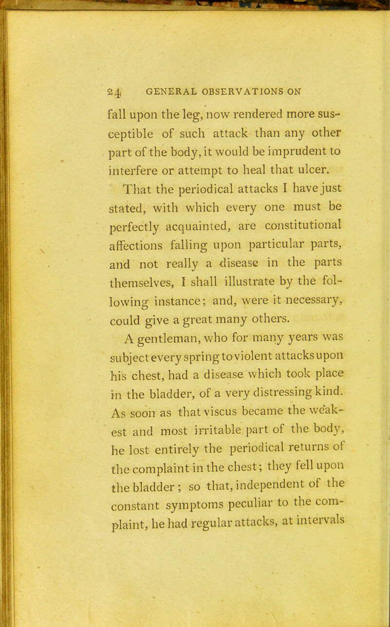 fall upon the leg, now rendered more sus- ceptible of such attack than any other part of the body, it would be imprudent to interfere or attempt to heal that ulcer. That the periodical attacks I have just stated, with which every one must be perfectly acquainted, are constitutional affections falling upon particular parts, and not really a disease in the parts themselves, I shall illustrate by the fol- lowing instance; and, were it necessary, could give a great many others. A gentleman, who for many years was subject every spring to violent attacks upon his chest, had a disease which took place in the bladder, of a very distressing kind. As soon as that viscus became the weak- est and most irritable part of the body, he lost entirely the periodical returns of the complaint in the chest; they fell upon the bladder ; so that, independent of the constant symptoms peculiar to the com- plaint, he had regular attacks, at intervals