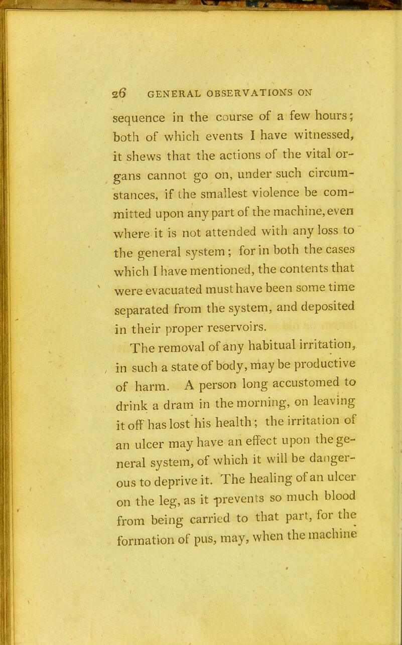 sequence in the course of a few hours; both of which events I have witnessed, it shews that the actions of the vital or- gans cannot go on, under such circum- stances, if the smallest violence be com- mitted upon any part of the machine, even where it is not attended with any loss to the general system; for in both the cases which I have mentioned, the contents that were evacuated must have been some time separated from the system, and deposited in their proper reservoirs. The removal of any habitual irritation, in such a state of body, may be productive of harm. A person long accustomed to drink a dram in the morning, on leaving itoff haslost'his health; the irritation of an ulcer may have an effect upon the ge- neral system, of which it will be danger- ous to deprive it. The healing of an ulcer on the leg, as it -prevents so much blood from being carried to that part, for the formation of pus, may, when the machine