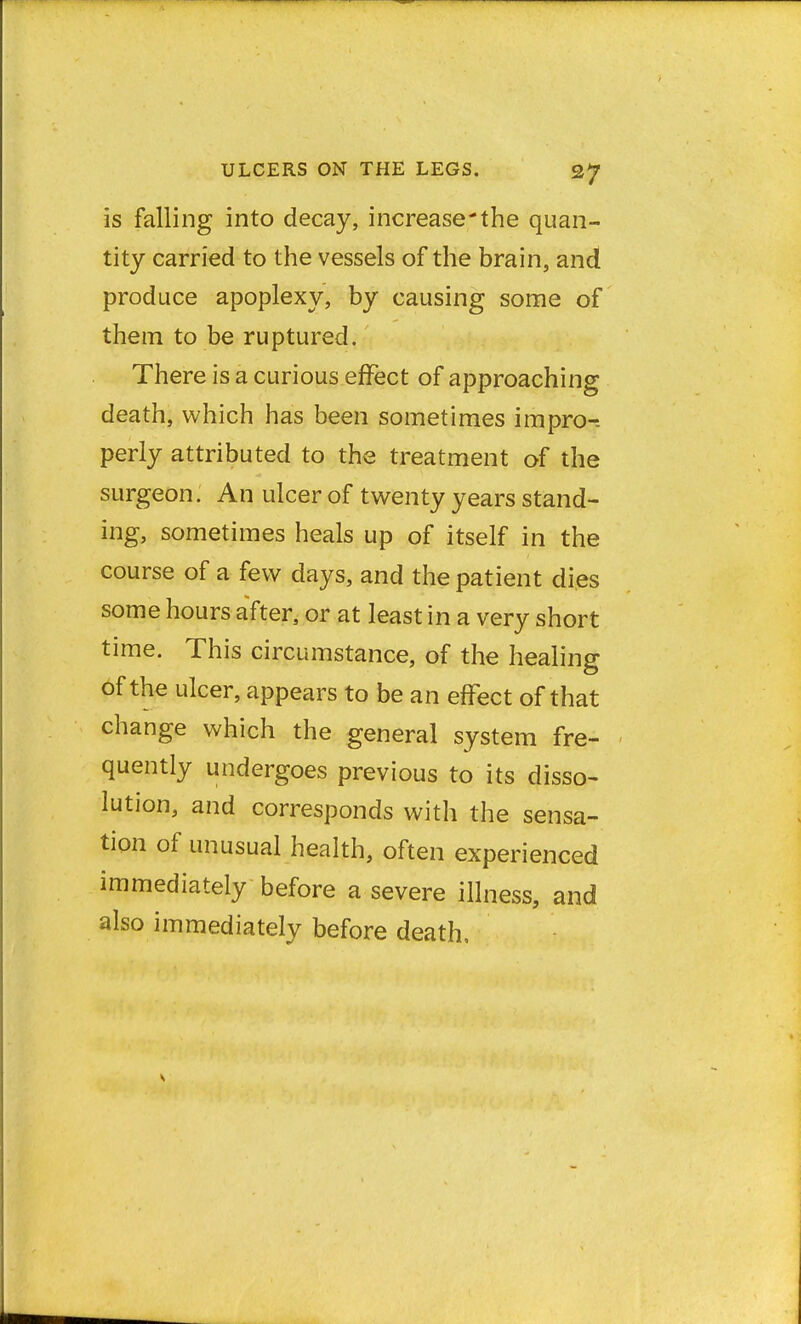 is falling into decay, increase-the quan- tity carried to the vessels of the brain, and produce apoplexy, by causing some of them to be ruptured. There is a curious effect of approaching death, which has been sometimes impro-. perly attributed to the treatment of the surgeon. An ulcer of twenty years stand- ing, sometimes heals up of itself in the course of a few days, and the patient dies some hours after, or at least in a very short time. This circumstance, of the healing Of the ulcer, appears to be an effect of that change which the general system fre- quently undergoes previous to its disso- lution, and corresponds with the sensa- tion of unusual health, often experienced immediately before a severe illness, and also immediately before death,