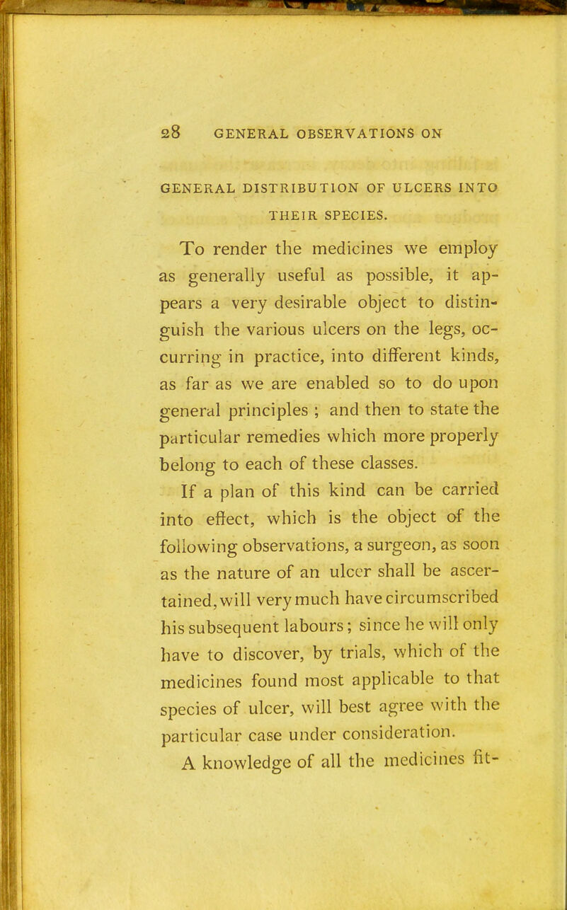 GENERAL DISTRIBUTION OF ULCERS INTO THEIR SPECIES. To render the medicines we employ as generally useful as possible, it ap- pears a very desirable object to distin- guish the various ulcers on the legs, oc- curring in practice, into different kinds, as far as we are enabled so to do upon general principles ; and then to state the particular remedies which more properly belong to each of these classes. If a plan of this kind can be carried into effect, which is the object of the following observations, a surgeon, as soon as the nature of an ulcer shall be ascer- tained, will very much have circumscribed his subsequent labours; since he will only have to discover, by trials, which of the medicines found most applicable to that species of ulcer, will best agree with the particular case under consideration. A knowledge of all the medicines fit-