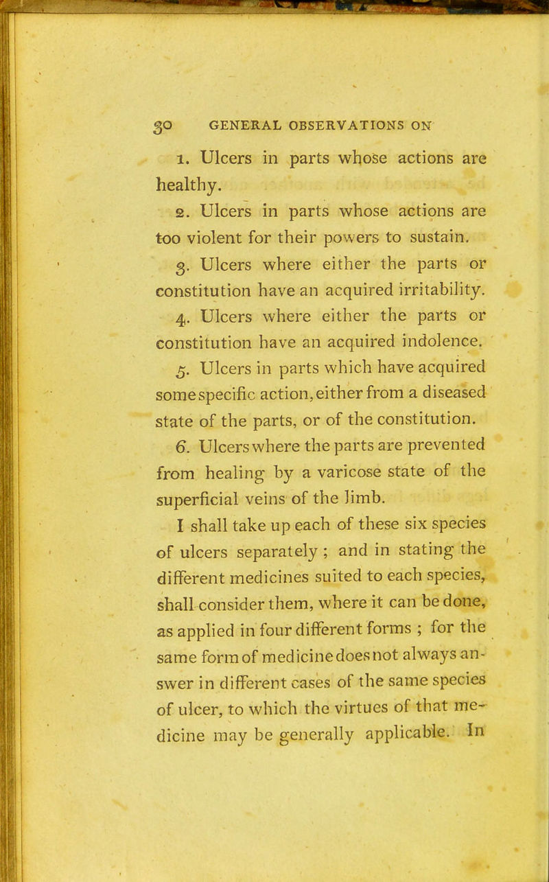 1. Ulcers in parts whose actions are healthy. 2. Ulcers in parts whose actions are too violent for their powers to sustain. 3. Ulcers where either the parts or constitution have an acquired irritability. 4. Ulcers where either the parts or constitution have an acquired indolence. 5. Ulcers in parts which have acquired some specific action, either from a diseased state of the parts, or of the constitution. 6. Ulcers where the parts are prevented from healing by a varicose state of the superficial veins of the Jimb. I shall take up each of these six species of ulcers separately ; and in stating the different medicines suited to each species, shall consider them, where it can be done, as applied in four different forms ; for the same form of medicine does not always an- swer in different cases of the same species of ulcer, to which the virtues of that me- dicine may be generally applicable. In