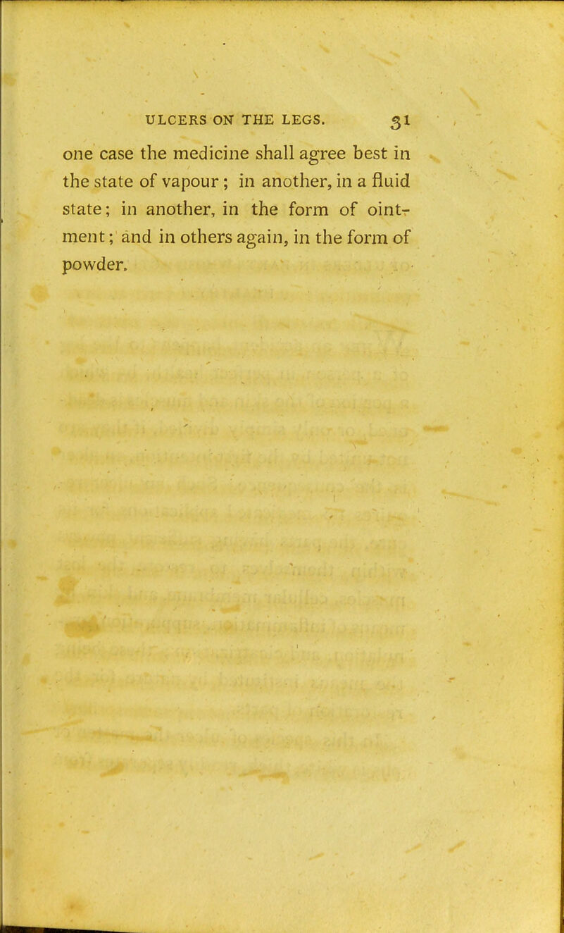 one case the medicine shall agree best in the state of vapour; in another, in a fluid state; in another, in the form of ointr ment; and in others again, in the form of powder.
