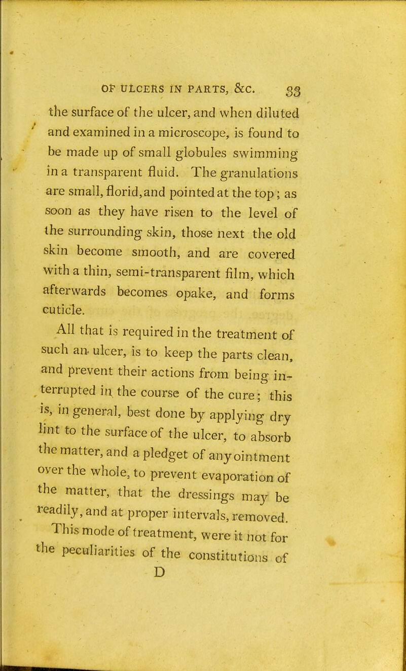 the surface of the ulcer, and when diluted and examined in a microscope, is found to be made up of small globules swimming in a transparent fluid. The granulations are small, florid, and pointed at the top; as soon as they have risen to the level of the surrounding skin, those next the old skin become smooth, and are covered with a thin, semi-transparent film, which afterwards becomes opake, and forms cuticle. All that is required in the treatment of such an- ulcer, is to keep the parts clean, and prevent their actions from beino- in_ terrupted in. the course of the cure; this is, in general, best done by applying dry lint to the surface of the ulcer, to absorb the matter, and a pledget of any ointment over the whole, to prevent evaporation of the matter, that the dressings may be eadily,and at proper intervals, removed. This mode of treatment, were i t not for the peculiarities of the constitutions of D 1