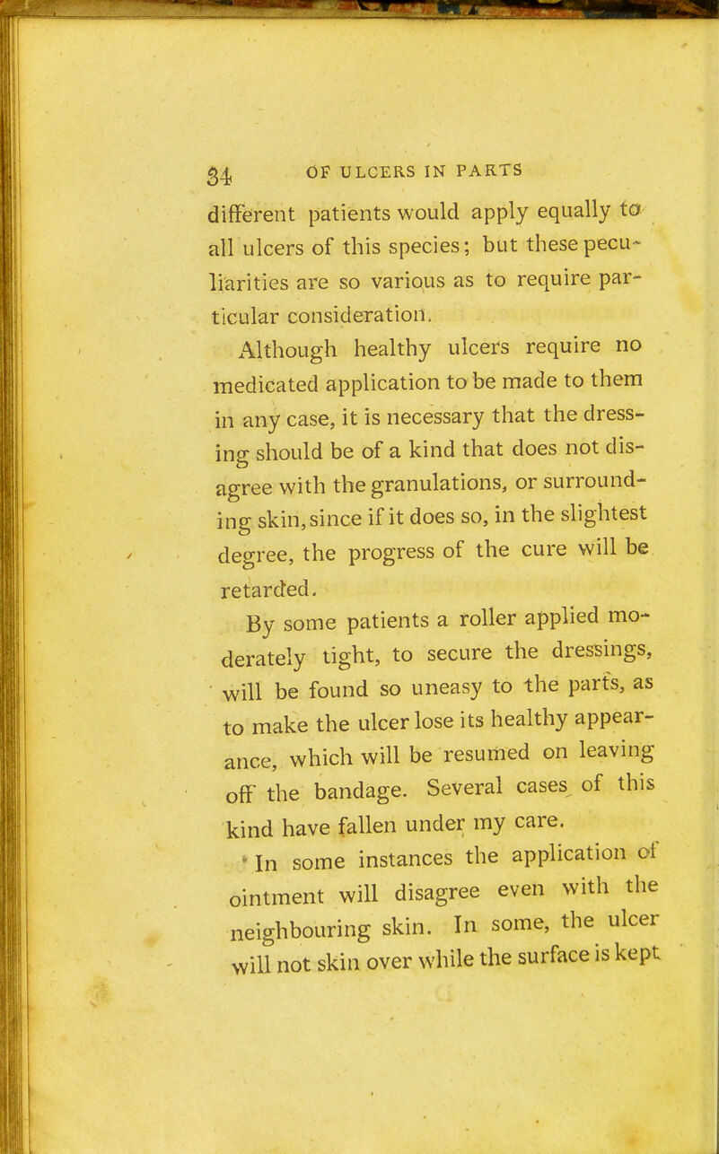 different patients would apply equally to all ulcers of this species; but these pecu- liarities are so various as to require par- ticular consideration, Although healthy ulcers require no medicated application to be made to them in any case, it is necessary that the dress- ing should be of a kind that does not dis- agree with the granulations, or surround- ing skin, since if it does so, in the slightest degree, the progress of the cure will be retarded. By some patients a roller applied mo- derately tight, to secure the dressings, will be found so uneasy to the parts, as to make the ulcer lose its healthy appear- ance, which will be resumed on leaving off the bandage. Several cases, of this kind have fallen under my care. * In some instances the application of ointment will disagree even with the neighbouring skin. In some, the ulcer will not skin over while the surface is kept