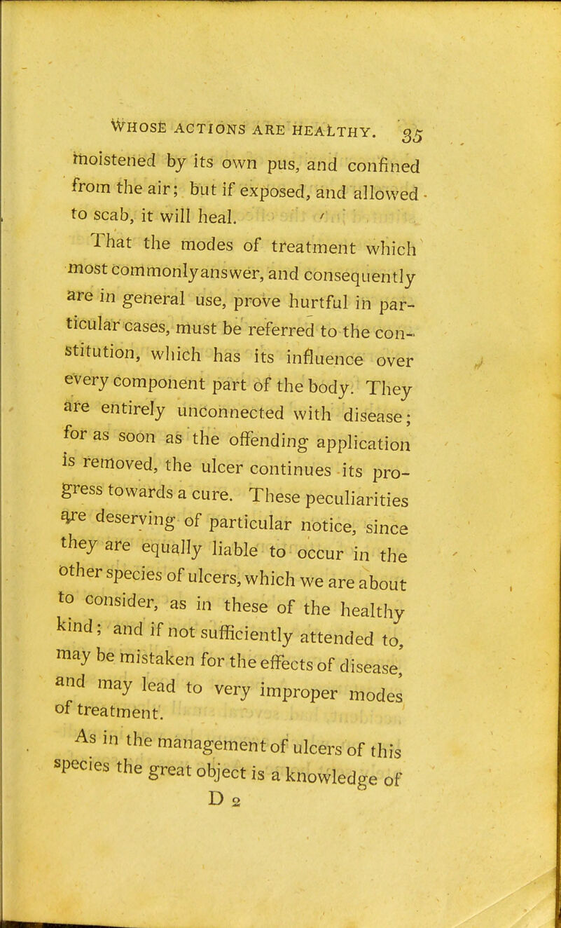 moistened by its own pus, and confined from the air; but if exposed, and allowed • to scab, it will heal That the modes of treatment which most commonly answer, and consequently are in general use, prove hurtful in par- ticular cases, must be referred to the con- stitution, which has its influence over every component part of the body. They are entirely unconnected with disease; for as soon as the offending application is removed, the ulcer continues its pro- gress towards a cure. These peculiarities *re deserving of particular notice, since they are equally liable to occur in the other species of ulcers, which we are about to consider, as in these of the healthy kmd; and if not sufficiently attended to may be mistaken for the effects of disease' ^d may lead to very improper modes of treatment. As in the management of ulcers of this spec.es the great object is a knowledge of D2