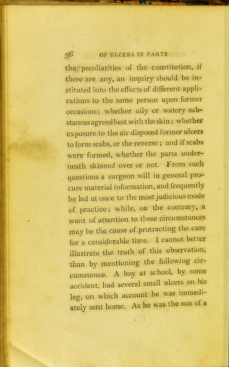 thefj peculiarities of the constitution, if there are any, an inquiry should be in- stituted into the effects of different appli- cations to the same person upon former occasions; whether oily or watery sub- stances agreed best with the skin ; whether exposure to the air disposed former ulcers to form scabs, or the reverse ; and if scabs were formed, whether the parts under- neath skinned over or not. From such questions a surgeon will in general pro- cure material information, and frequently be led at once to the most judicious mode of practice ; while, on the contrary, a want of attention to these circumstances may be the cause of protracting the cure for a considerable time. I cannot better illustrate the truth of this observation, than by mentioning the following cir- cumstance. A boy at school, by some accident, had several small ulcers on his leg, on which account he was immedi- ately sent home. As he was the son of a