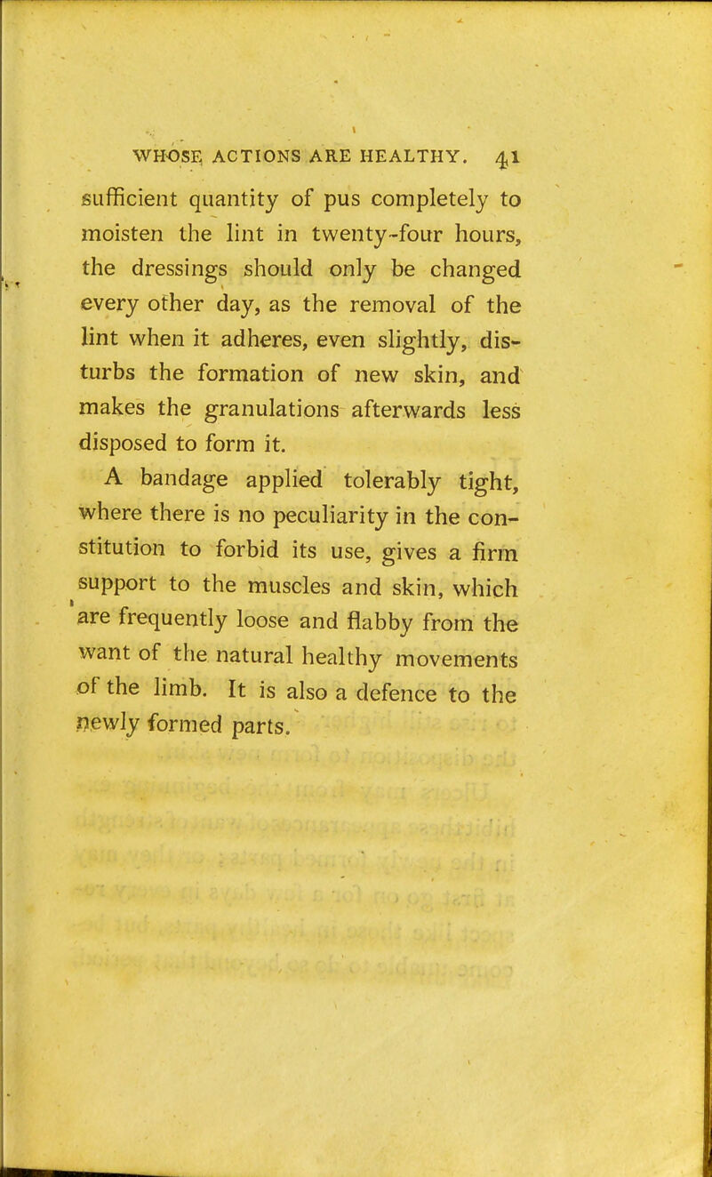 sufficient quantity of pus completely to moisten the lint in twenty-four hours, the dressings should only be changed every other day, as the removal of the lint when it adheres, even slightly, dis- turbs the formation of new skin, and makes the granulations afterwards less disposed to form it. A bandage applied tolerably tight, where there is no peculiarity in the con- stitution to forbid its use, gives a firm support to the muscles and skin, which are frequently loose and flabby from the want of the natural healthy movements of the limb. It is also a defence to the newly formed parts.