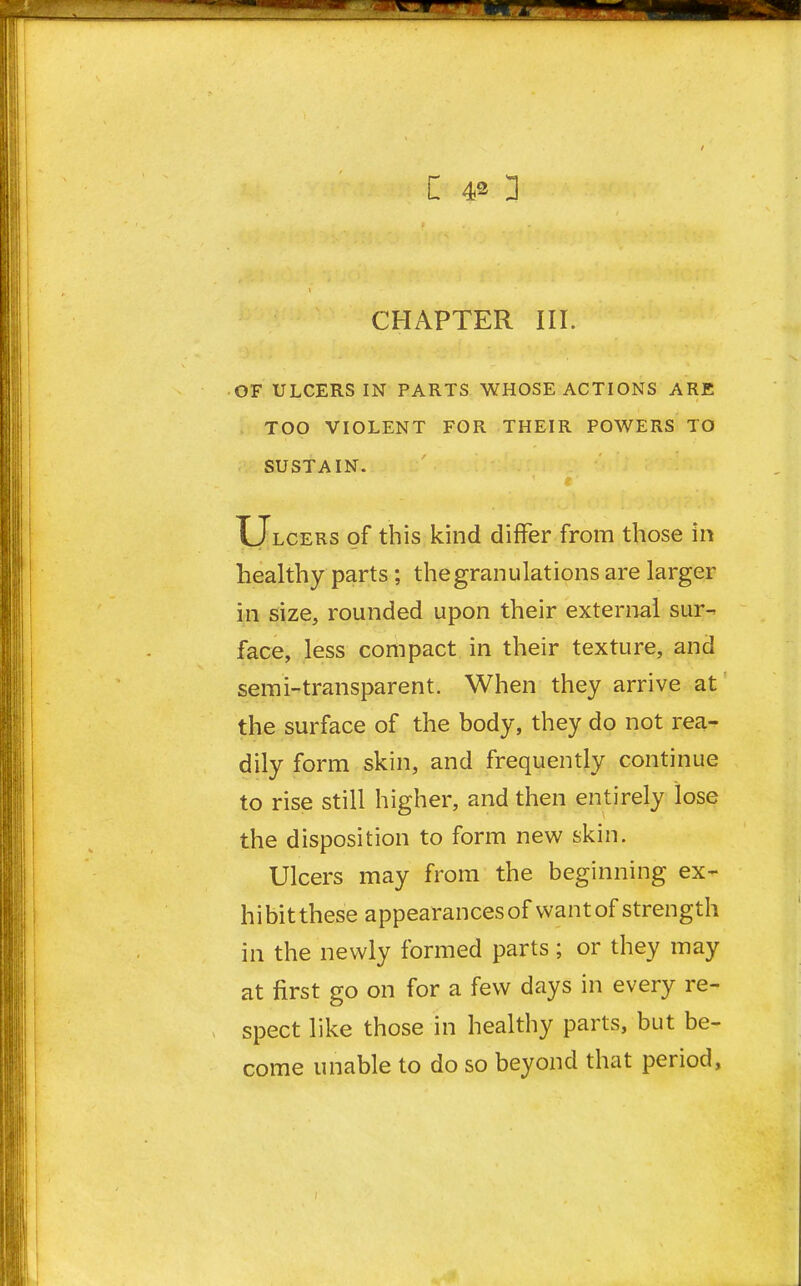 CHAPTER III. OF ULCERS IN PARTS WHOSE ACTIONS ARE TOO VIOLENT FOR THEIR POWERS TO SUSTAIN. Ulcers of this kind differ from those in healthy parts ; the granulations are larger in size, rounded upon their external sur- face, less compact in their texture, and semi-transparent. When they arrive at the surface of the body, they do not rea- dily form skin, and frequently continue to rise still higher, and then entirely lose the disposition to form new skin. Ulcers may from the beginning ex- hibitthese appearancesof want of strength in the newly formed parts; or they may at first go on for a few days in every re- spect like those in healthy parts, but be- come unable to do so beyond that period,