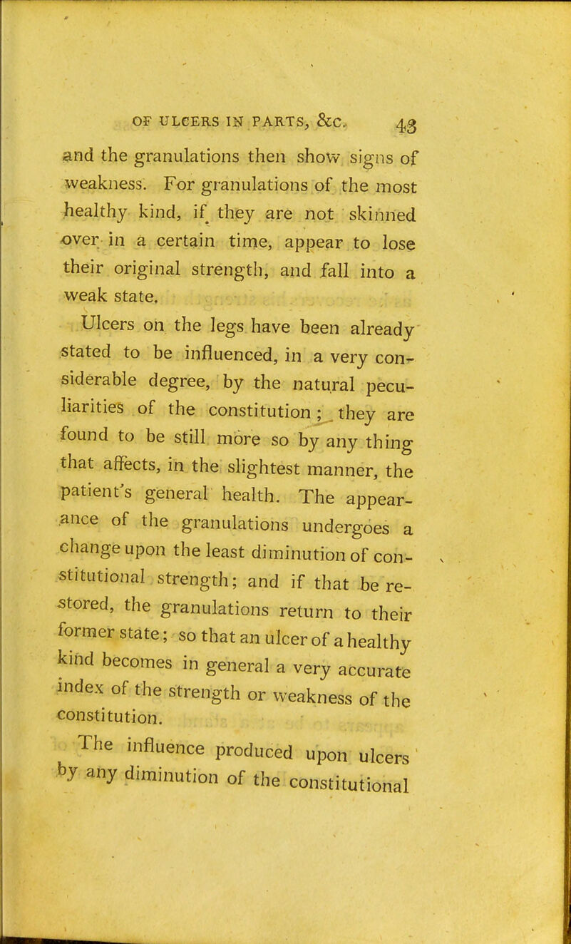 and the granulations then show signs of weakness. For granulations of the most healthy kind, if they are not skinned over in a certain time, appear to lose their original strength, and fall into a weak state. Ulcers on the legs have been already stated to be influenced, in a very con- siderable degree, by the natural pecu- liarities of the constitution; they are found to be still more so by any thing that affects, in the slightest manner, the patient's general health. The appear- ance of the granulations undergoes a change upon the least diminution of con- stitutional strength; and if that be re- stored, the granulations return to their former state; so that an ulcer of a healthy kind becomes in general a very accurate index of the strength or weakness of the constitution. The influence produced upon ulcers any diminution of the constitutional
